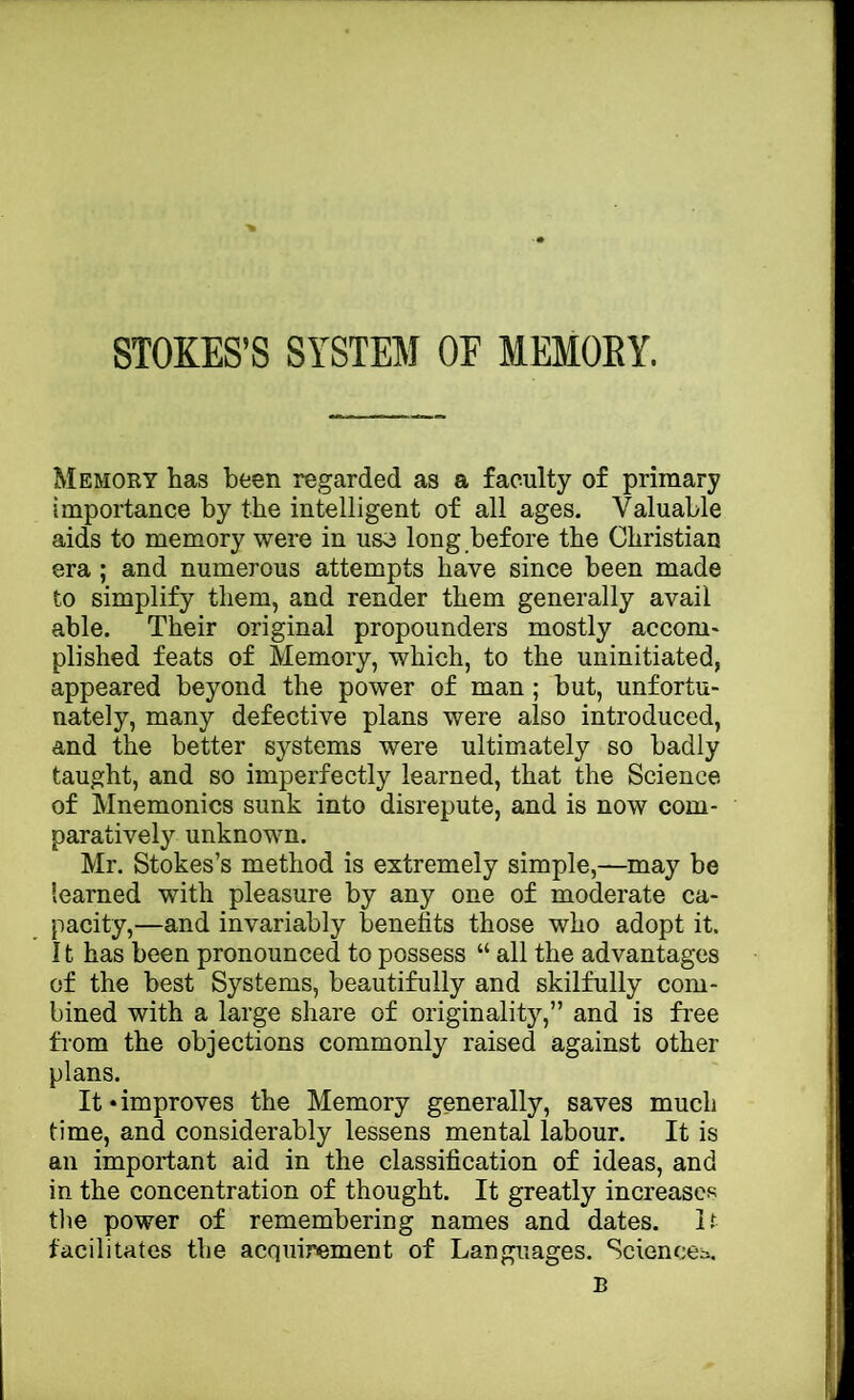 STOKES’S SYSTEM OF MEMORY. Memory has been regarded as a faculty of primary importance by the intelligent of all ages. Valuable aids to memory were in uso long before the Christian era ; and numerous attempts have since been made to simplify them, and render them generally avail able. Their original propounders mostly accom- plished feats of Memory, which, to the uninitiated, appeared beyond the power of man; hut, unfortu- nately, many defective plans were also introduced, and the better systems were ultimately so badly taught, and so imperfectly learned, that the Science of Mnemonics sunk into disrepute, and is now com- paratively unknown. Mr. Stokes’s method is extremely simple,—may be learned with pleasure by any one of moderate ca- pacity,—and invariably benefits those who adopt it. 11 has been pronounced to possess “ all the advantages of the best Systems, beautifully and skilfully com- bined with a large share of originality,” and is free from the objections commonly raised against other plans. It • improves the Memory generally, saves much time, and considerably lessens mental labour. It is an important aid in the classification of ideas, and in the concentration of thought. It greatly increases tlie power of remembering names and dates. It facilitates the acquirement of Languages. Sciences. B