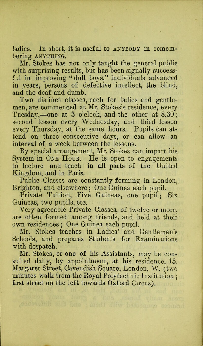 bering ANYTHING. Mr. Stokes has not only taught the general public with surprising results, but has been signally success- ful in improving “ dull boys,” individuals advanced in years, persons of defective intellect, the blind, and the deaf and dumb. Two distinct classes, each for ladies and gentle- men, are commenced at Mr. Stokes’s residence, every Tuesday,—one at 3 o’clock, and the other at 8.30; second lesson every Wednesday, and third lesson every Thursday, at the same hours. Pupils can at- tend on three consecutive days, or can allow an interval of a week between the lessons. By special arrangement, Mr. Stokes can impart his System in One Hour. He is open to engagements to lecture and teach in all parts of the United Kingdom, and in Paris. Public Classes are constantly forming in London,. Brighton, and elsewhere; One Guinea each pupil. Private Tuition, Five Guineas, one pupil ; Six Guineas, two pupils, etc. Very agreeable Private Classes, of twelve or more, are often formed among friends, and held at their own residences ; One Guinea each pupil. Mr. Stokes teaches in Ladies’ and Gentlemen’s Schools, and prepares Students for Examinations with despatch. Mr. Stokes, or one of his Assistants, may be con- sulted daily, by appointment, at his residence, 15. Margaret Street, Cavendish Square, London, W. (two minutes walk from the Koyal Polytechnic f nstitution j first street on the left towards Oxford Circus).