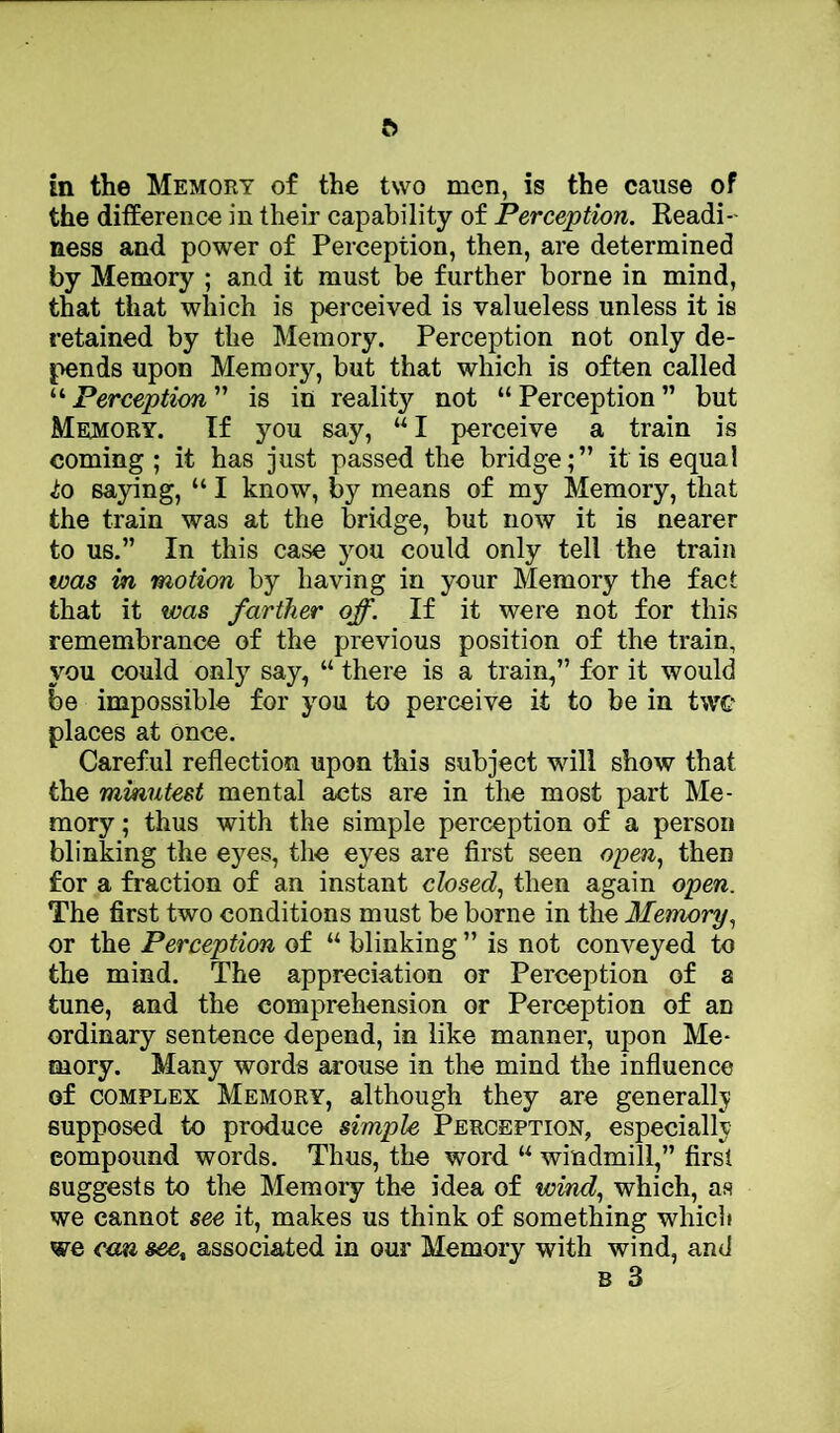 ft in the Memory of the two men, is the cause of the difference in their capability of Perception. Readi- ness and power of Perception, then, are determined by Memory ; and it must be further borne in mind, that that which is perceived is valueless unless it is retained by the Memory. Perception not only de- pends upon Memory, but that which is often called “ Perception ” is in reality not “ Perception ” but Memory. If you say, “I perceive a train is coming ; it has just passed the bridge;” it is equal ^0 saying, “ I know, by means of my Memory, that the train was at the bridge, but now it is nearer to us.” In this case you could only tell the train was in motion by having in your Memory the fact that it was farther off. If it were not for this remembrance of the previous position of the train, you could only say, “ there is a train,” for it would be impossible for you to perceive it to be in twe places at Once. Careful reflection upon this subject will show that the minutest mental acts are in the most part Me- mory ; thus with the simple perception of a person blinking the eyes, the eyes are first seen open., then for a fraction of an instant closed.^ then again open. The first two conditions must be borne in the Memory.^ or the Perception of “ blinking ” is not conveyed to the mind. The appreciation or Perception of a tune, and the comprehension or Perception of an ordinary sentence depend, in like manner, upon Me- mory. Many words arouse in the mind the influence of COMPLEX Memory, although they are generally supposed to produce simple Perception, especially compound words. Thus, the word “ windmill,” first suggests to the Memory the idea of wind., which, as we cannot see it, makes us think of something which we cmi see^ associated in our Memory with wind, and B 3