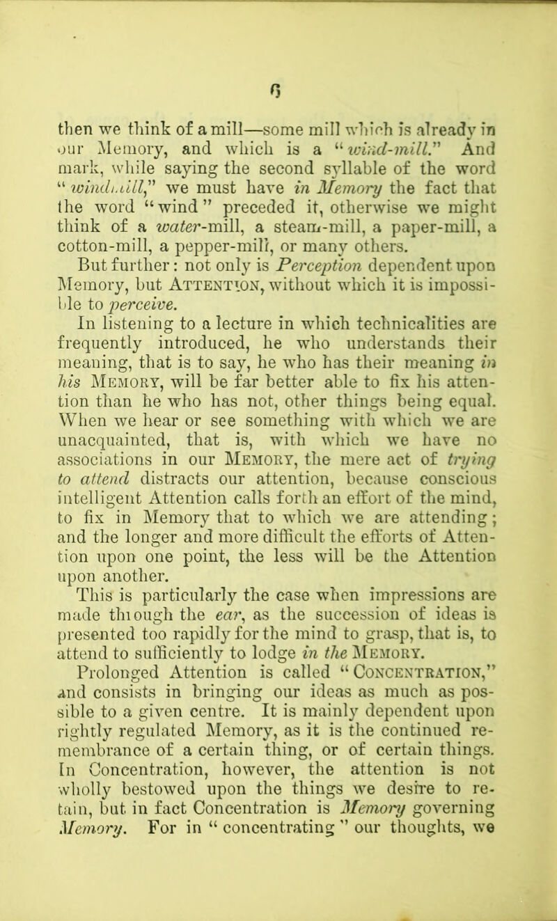 0 then we tliink of a mill—some mill which is already in our Memory, and which is a tviad-inill. And mark, while saying the second syllable of the word “ winch.ull^'' we must hare in Memory the fact that the word “wind” preceded it, otherwise we might think of a water-mi\\ a steam-mill, a paper-mill, a cotton-mill, a pepper-mill, or many others. But further: not only is Perception dependent upon lUemory, but Attention, without which it is impossi- ble io perceive. In listening to a lecture in which technicalities are frequently introduced, he wdio understands their meaning, that is to say, he who has their meaning in his Memory, will be far better able to fix his atten- tion than he who has not, other things being equal. When we hear or see sometliing with which we are unacquainted, that is, with which we have no associations in our Memory, the mere act of trying to attend distracts our attention, because conscious intelligent Attention calls forth an effort of the mind, to fix in Memory that to which we are attending; and the longer and more difficult the efforts of Atten- tion upon one point, the less will be the Attention upon another. This is particularly the case when impressions are made thiough the ear., as the succession of ideas is presented too rapidly for the mind to grasp, that is, to attend to sufficiently to lodge in the IMemory. Prolonged Attention is called “Concentration,” and consists in bringing our ideas as much as pos- sible to a given centre. It is mainly dependent upon rightly regulated Memory, as it is the continued re- membrance of a certain thing, or of certain things. In Concentration, however, the attention is not wholly bestowed upon the things we desffe to re- tain, but in fact Concentration is Memory governing Memory. For in “ concentrating ” our thoughts, we