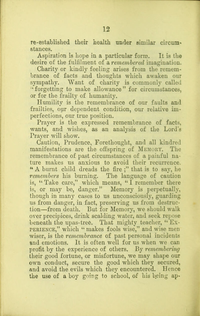 re-established their health under similar circum* stances. Aspiration is hope in a particular form. It is the desire of the fulfilment of si. remembered imagination. Charity or kindly feeling arises from the remem- brance of facts and thoughts which awaken our sympathy. Want of charity is commonly called •‘forgetting to make allowance” for circumstances, or for the frailty of humanity. Humility is the remembrance of our faults and frailties, our dependent condition, our relative im- perfections, our true position. Prayer is the expressed remembrance of facts, wants, and wishes, as an analysis of the Lord’s Prayer will show. Caution, Prudence, Forethought, and all kindred manifestations are the offspring of Memory. The remembrance of past circumstances of a painful na- ture makes us anxious to avoid their recurrence. “ A burnt child dreads the fire that is to say, he remembers his burning. The language of caution is, “ Take care,” which means, “ I remember there is, or may be, danger.” Memory is perpetually, though in many cases to us unconsciously, guarding us from danger, in fact, preserving us from destruc- tion—from death. But for Memory, we should walk over precipices, drink scalding water, and seek repose beneath the upas-tree. That mighty teacher, “ Ex- perience,” which “ makes fools wise,” and wise men wiser, is the remembrance of past personal incidents and emotions. It is often well for us when we can profit by the experience of others. By remembering their good fortune, or misfortune, we may shape our own conduct, secure the good which they secured, and avoid the evils which they encountered. Hence the use of a boy going to school, of his b.eing ap-