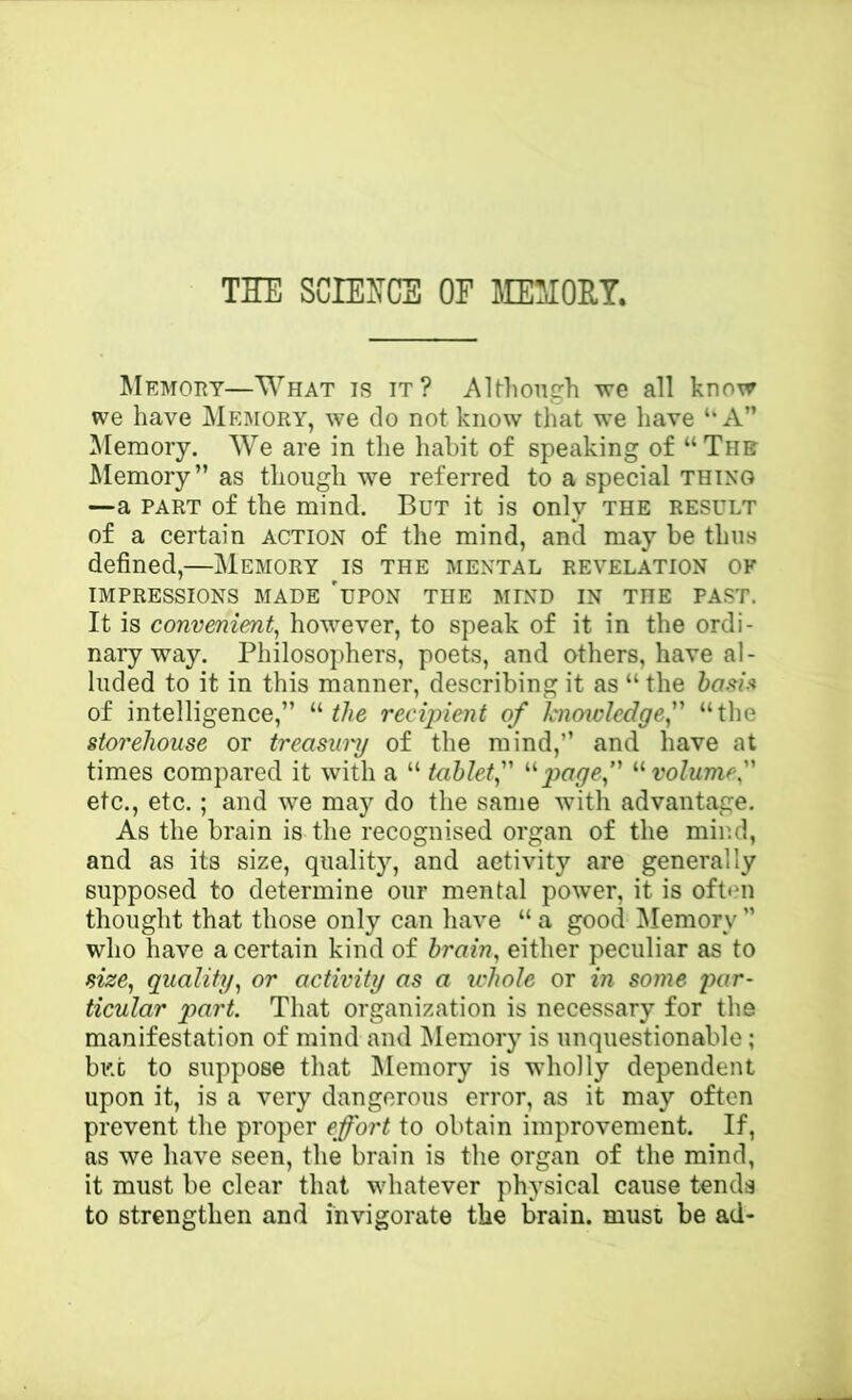 THE SCIEHCS OF JraOHT. Memory—What is it? Although we all know we have Memory, we do not know that we have A” Memory. We are in the habit of speaking of “The Memory” as though we referred to a special thing —a PART of the mind. But it is only the result of a certain action of the mind, and may be thus defined,—Memory is the mental revelation of IMPRESSIONS MADE 'uPON THE MIND IN THE PAST. It is convenient^ however, to speak of it in the ordi- nary way. Philosophers, poets, and others, have al- luded to it in this manner, describing it as “the hash of intelligence,” “ recipient of knmviedgef “the storehouse or treasury of the mind,” and have at times compared it with a “ tablet f volume'' etc., etc.; and we may do the same with advantage. As the brain is the recognised organ of the mir.d, and as its size, quality, and activity are generally supposed to determine our mental power, it is often thought that those only can have “ a good ^Memory ” who have a certain kind of brain, either peculiar as to size, quality, or activity as a ichole or in some par- ticular part. That organization is necessary for the manifestation of mind and iMemory is unquestionable; bi't to suppose that Memory is wholly dependent upon it, is a very dangerous error, as it may often prevent the proper effort to obtain improvement. If, as we have seen, the brain is the organ of the mind, it must be clear that whatever physical cause tends to strengthen and invigorate the brain, must be ad-