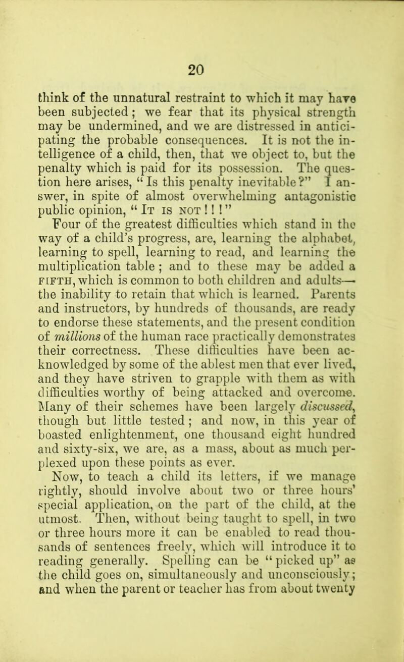 think of the unnatural restraint to which it may hare been subjected; we fear that its physical strength may be undermined, and we are distressed in antici- pating the probable consequences. It is not the in- telligence of a child, then, that we object to, but the penalty which is paid for its possession. The ques- tion here arises, “Is this penalty inevitable?” I an- swer, in spite of almost overwhelming antagonistic public opinion, “ It is not !! ! ” Four of the greatest difficulties which stand in the way of a child’s progress, are, learning the alphabet, learning to spell, learning to read, and learning the multiplication table ; and to these may be added a FIFTH, which is common to both children and adults—■ the inability to retain that which is learned. Parents and instructors, by hundreds of thousands, are ready to endorse these statements, and the present condition of millions of the human race practically demonstrates their correctness. These difficulties have been ac- knowledged by some of the ablest men that ever lived, and they have striven to grapple wdth them as with difficulties worthy of being attacked and overcome. IMany of their schemes have been largely discussed^ though but little tested ; and now, in this year of boasted enlightenment, one thousand eight hundred and sixty-six, we are, as a mass, about as much per- plexed upon these points as ever. Now, to teach a child its letters, if we manage rightly, should involve about two or three hours’ special application, on the part of the child, at the utmost. Then, without being taught to spell, in two or three hours more it can be enabled to read thou- sands of sentences freely, which will introduce it to reading generally. Spelling can be “ picked up” ae the child goes on, simultaneously and unconsciously; and when the parent or teacher has from about twenty