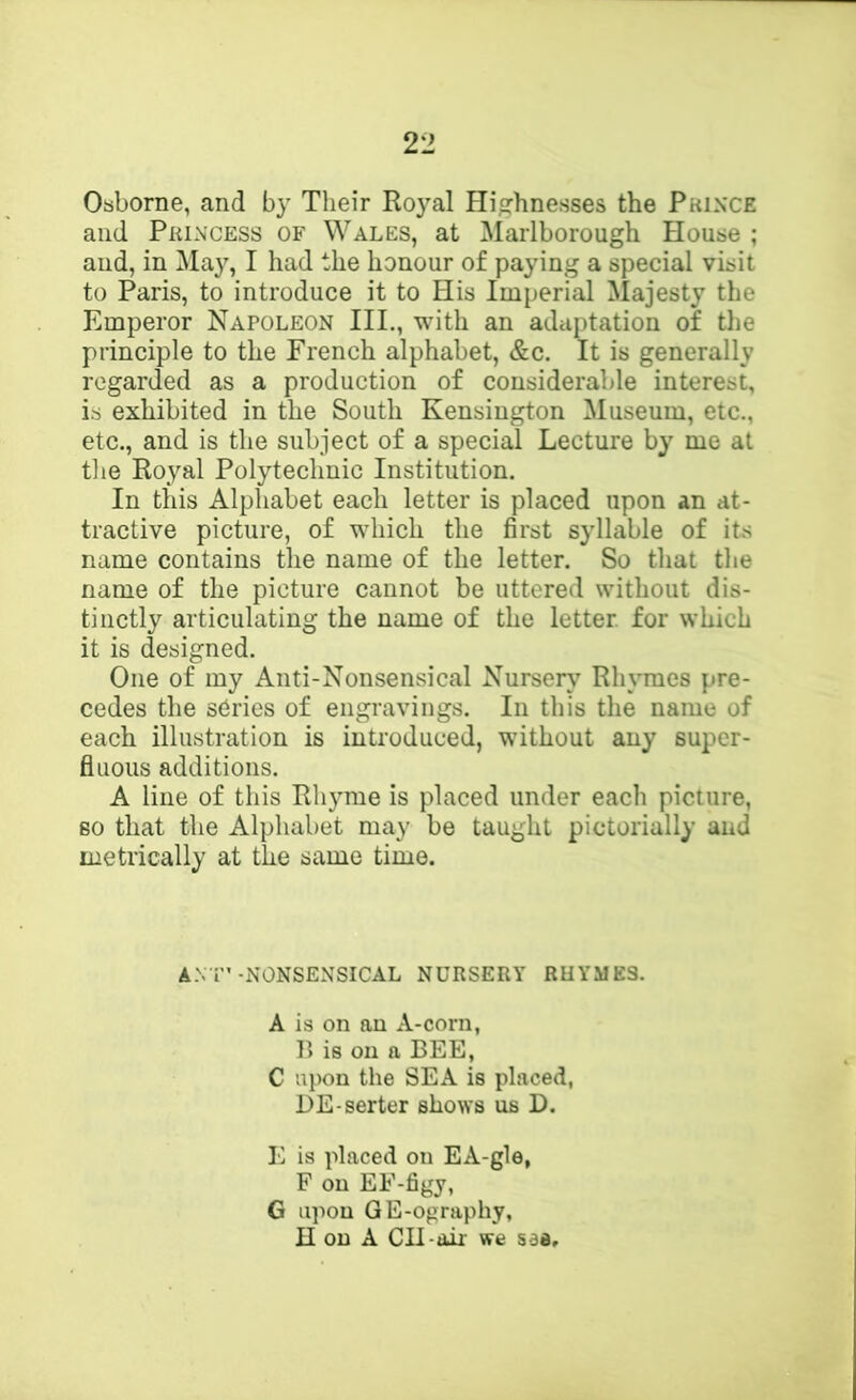 Osborne, and by Their Royal Highnesses the Pkin'CE and Pkincess of Wales, at Marlborough House ; and, in May, I had the honour of paying a special visit to Paris, to introduce it to His Imperial Majesty the Emperor Napoleon III., with an adciptation of the principle to the French alphabet, &c. It is generally regarded as a production of considerable interest, is exhibited in the South Kensington Museum, etc., etc., and is the subject of a special Lecture by me at the Royal Polytechnic Institution. In this Alphabet each letter is placed upon an at- tractive picture, of which the first syllable of its name contains the name of the letter. So that the name of the picture cannot be uttered without dis- tinctly articulating the name of the letter, for which it is designed. One of my Anti-Nonsensical Nursery Rh\Tnes pre- cedes the sOries of engravings. In this the name of each illustration is introduced, without any super- fluous additions. A line of this Rhyme is placed under each picture, so that the Alphabet may be taught pictorially and metrically at the same time. A.\T’-NONSENSICAL NURSERY RUYME3. A is on an A-corn, B is on a BEE, C upon the SEA is placed, DE-serter shows us D. E is placed on EA-gle, F on EF-figy, G upon GE-ography,