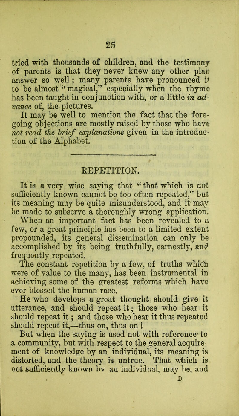 tried with thousands of children, and the testimony of parents is that they never knew any other plan answer so well; many parents have pronounced h to be almost “ magical,” especially when the rhyme has been taught in conjunction with, or a little in ad- vance of, the pictures. It may be well to mention the fact that the fore- going objections are mostly raised by those who have not read the brief explanations given in the introduc- tion of the Alphabet. repetition. It is a very wise sajdng that “ that which is not sufficiently known cannot be too often repeated,” but its meaning m.iy be quite misunderstood, and it may be made to subserve a thoroughly wrong application. When an important fact has been revealed to a few, or a great principle has been to a limited extent propounded, its general dissemination can only be accomplished by its being truthfully, earnestly, an(? frequently repeated. The constant repetition by a few, of truths which were of value to the many, has been instrumental in achieving some of the greatest reforms which have ever blessed the human race. He who develops a great thought should give it utterance, and should repeat it; those who hear it should repeat it; and those who hear it thus repeated should repeat it,—thus on, thus on ! But when the saying is used not with reference- to a community, but with respect to the general acquire ment of knowledge by an individual, its meaning is distorted, and the theory is untrue. That which is not sufficiently known bv an individual, may be, and I)