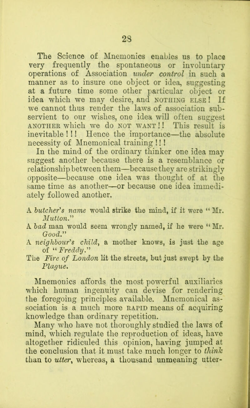 The Science of Mnemonics enables us to place very frequently the spontaneous or involuntary operations of Association under control in such a manner as to insure one object or idea, suggesting at a future time some other particular object or idea which we may desire, and notuixq else ! If we cannot thus render the laws of association sub- servient to our wishes, one idea will often suggest ANOTHER wliich we do NOT WANT!! This result is inevitable !!! Hence the importance—the absolute necessity of Mnemonical training !!! In the mind of the ordinary thinker one idea may suggest another because there is a resemblance or relationship between them—because they are strikingly opposite—because one idea was thought of at the same time as another—or because one idea immedi- ately followed another. A butcher's name would strike the mind, if it were “ Mr. Mutton. .A bad man would seem wrongly named, if he were “ Mr. Good. A neighbour's child, a mother knows, is just the age of Freddy. The Fire of London lit the streets, but just swept by the Plague. Mnemonics affords the most powerful auxiliaries which human ingenuity can devise for rendering the foregoing principles available. Mnemonical as- sociation is a much more rapid means of acquiring knowledge than ordinary repetition. Many who have not thoroughly studied the laws of mind, which regulate the reproduction of ideas, have altogether ridiculed this opinion, having jumped at the conclusion that it must take much longer to think than to utter, whereas, a thousand unmeaning utter-