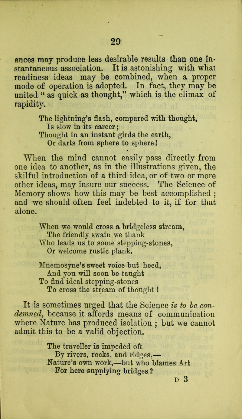 ances may produce less desirable results than one in- stantaneous association. It is astonishing with whar readiness ideas may be combined, when a proper mode of operation is adopted. In fact, they may be united “ as quick as thought,” which is the climax of rapidity. The lightning’s flash, compared with thought, Is slow in its career; Thought in an instant girds the earth, Or darts from sphere to sphere 1 When the mind cannot easily pass directly from one idea to another, as in the illustrations given, the skilful introduction of a third idea, or of two or more other ideas, may insure our success. The Science of Memory shows how this may be best accomplished ; and we should often feel indebted to it, if for that alone. When we would cross a bridgeless stream, The friendly swain we thank Who leads us to some stepping-stones. Or welcome rustic plank. Mnemosyne’s sweet voice but heed. And you will soon be taught To find ideal stepping-stones To cross the stream of thought! It is sometimes urged that the Science is to he con- demned, because it affords means of communication where Nature has produced isolation ; but we cannot admit this to be a valid objection. The traveller is impeded oft By rivers, rocks, and ridges,— Nature’s own work,—but who blames Art For here supplying bridges ? D 3