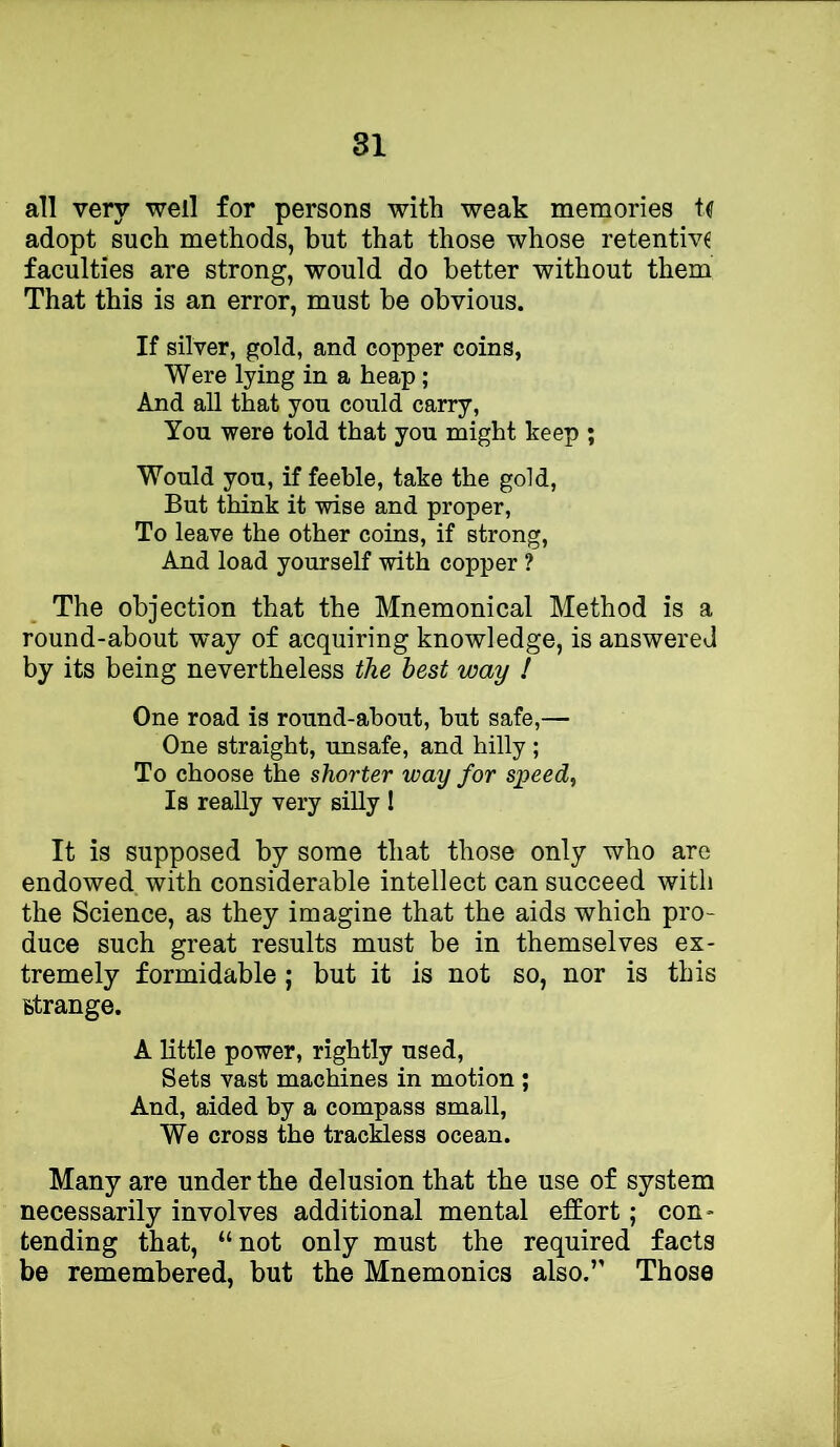 all very well for persons with weak memories adopt such methods, but that those whose retentiv£ faculties are strong, would do better without them That this is an error, must be obvious. If silver, gold, and copper coins, Were lying in a heap; And all that you could carry. You were told that you might keep ; Would you, if feeble, take the gold. But think it wise and proper. To leave the other coins, if strong. And load yourself with copper ? The objection that the Mnemonical Method is a round-about way of acquiring knowledge, is answered by its being nevertheless the best way ! One road is round-about, but safe,— One straight, unsafe, and hilly ; To choose the shorter way for speedy Is really very silly 1 It is supposed by some that those only who are endowed with considerable intellect can succeed with the Science, as they imagine that the aids which pro- duce such great results must be in themselves ex- tremely formidable; but it is not so, nor is this strange. A little power, rightly used. Sets vast machines in motion ; And, aided by a compass small, We cross the trackless ocean. Many are under the delusion that the use of system necessarily involves additional mental effort; con- tending that, “not only must the required facts be remembered, but the Mnemonics also.” Those