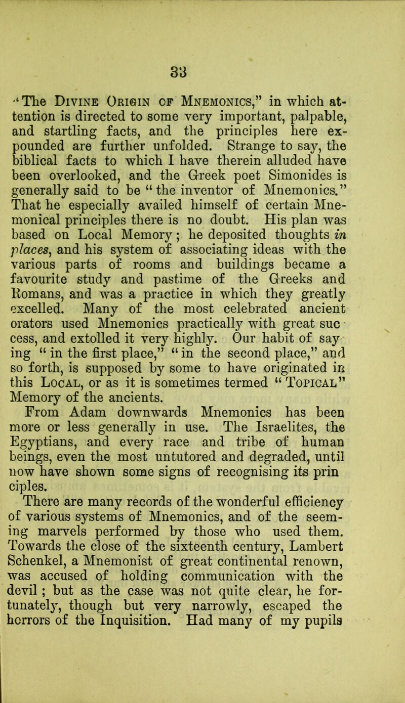 The Divine Origin of Mnemonics,” in which at- tention is directed to some very important, palpable, and startling facts, and the principles here ex- pounded are further unfolded. Strange to say, the biblical facts to which I have therein alluded have been overlooked, and the Greek poet Simonides is generally said to be “the inventor of Mnemonics.” That he especially availed himself of certain Mne- monical principles there is no doubt. His plan was based on Local Memory; he deposited thoughts in places^ and his system of associating ideas with the various parts of rooms and buildings became a favourite study and pastime of the Greeks and Romans, and was a practice in which they greatly excelled. Many of the most celebrated ancient orators used Mnemonics practically with great sue cess, and extolled it very highly. Our habit of say ing “ in the first place,” “in the second place,” and so forth, is supposed by some to have originated in this Local, or as it is sometimes termed “ Topical” Memory of the ancients. From Adam downwards Mnemonics has been more or less generally in use. The Israelites, the Egyptians, and every race and tribe of human beings, even the most untutored and degraded, until now have shown some signs of recognising its prin ciples. There are many records of the wonderful efSciency of various systems of Mnemonics, and of the seem- ing marvels performed by those who used them. Towards the close of the sixteenth century, Lambert Schenkel, a Mnemonist of great continental renown, was accused of holding communication with the devil; but as the case was not quite clear, he for- tunately, though but very narrowly, escaped the horrors of the Inquisition. Had many of my pupils