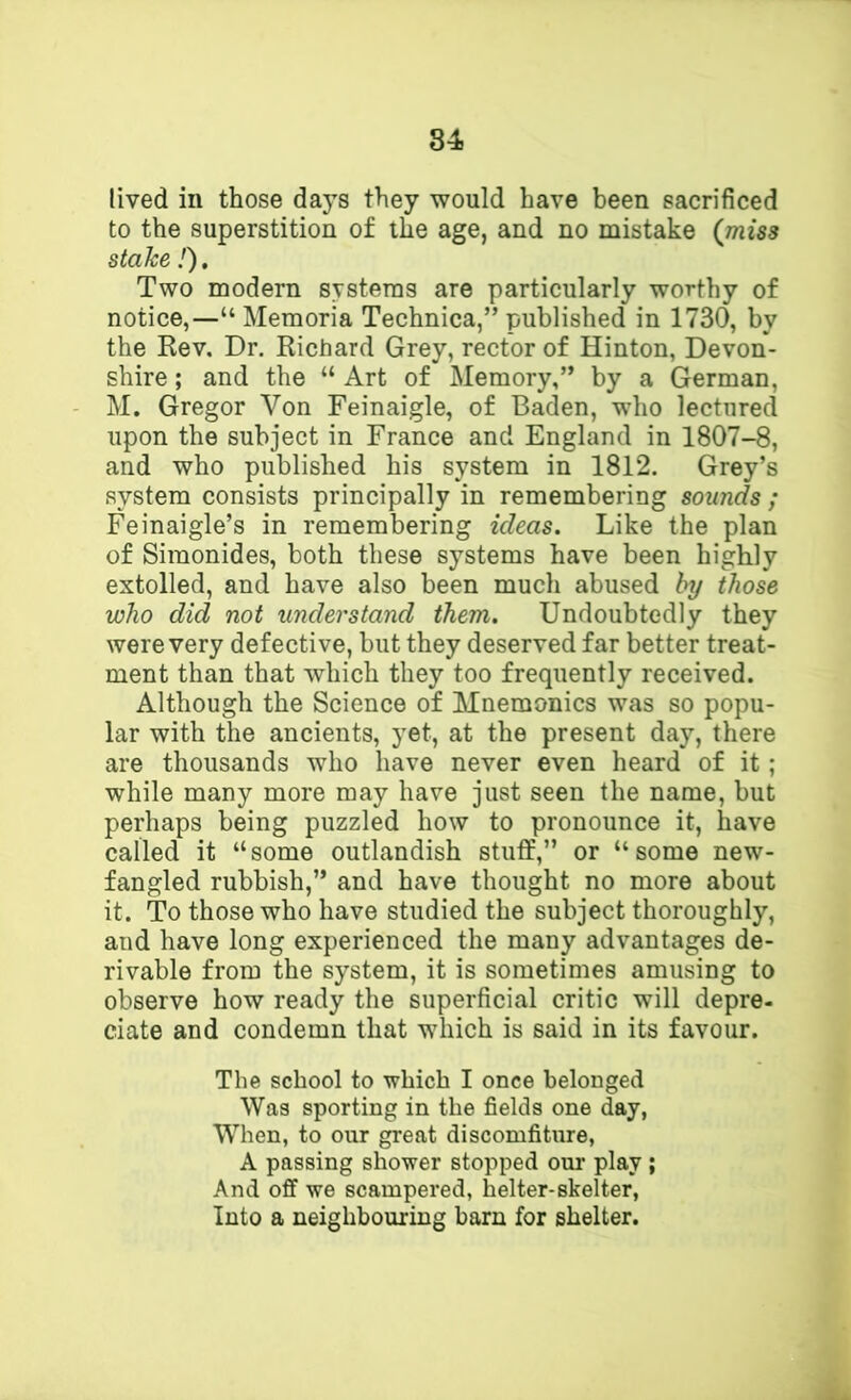 lived in those days they would have been sacrificed to the superstition of the age, and no mistake (^miss stake I), Two modern systems are particularly worthy of notice,—“ Memoria Technica,” published in 1730, by the Rev, Dr. Richard Grey, rector of Hinton, Devon- shire ; and the “ Art of Memory,” by a German, M. Gregor Von Feinaigle, of Baden, who lectured upon the subject in France and England in 1807-8, and who published his system in 1812. Grey’s system consists principally in remembering sounds ; Feinaigle’s in remembering ideas. Like the plan of Simonides, both these systems have been highly extolled, and have also been much abused hy those who did not understand them. Undoubtedly they were very defective, but they deserved far better treat- ment than that which they too frequently received. Although the Science of Mnemonics was so popu- lar with the ancients, yet, at the present day, there are thousands who have never even heard of it; while many more may have just seen the name, but perhaps being puzzled how to pronounce it, have called it “some outlandish stuff,” or “some new- fangled rubbish,” and have thought no more about it. To those who have studied the subject thoroughly, and have long experienced the many advantages de- rivable from the system, it is sometimes amusing to observe how ready the superficial critic will depre- date and condemn that which is said in its favour. The school to which I once belonged Was sporting in the fields one day, When, to our great discomfiture, A passing shower stopped our play ; And off we scampered, helter-skelter. Into a neighbouring barn for shelter.