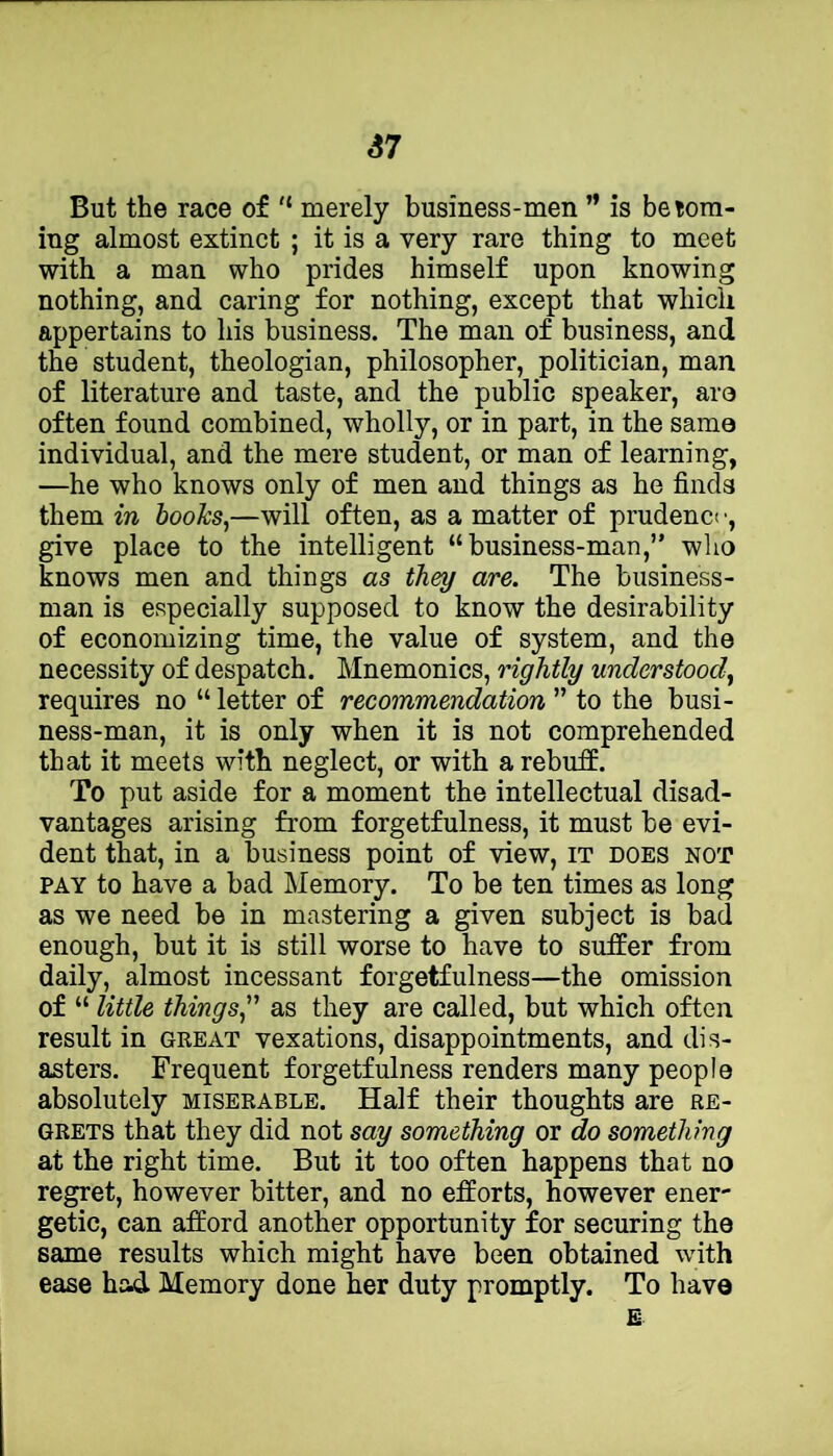 67 But the race of '* merely business-men ” is beiora- ing almost extinct ; it is a very rare thing to meet with a man who prides himself upon knowing nothing, and caring for nothing, except that which appertains to his business. The man of business, and the student, theologian, philosopher, politician, man of literature and taste, and the public speaker, ara often found combined, wholly, or in part, in the same individual, and the mere student, or man of learning, —he who knows only of men and things as he finds them in books,—will often, as a matter of prudenct ■, give place to the intelligent “business-man,” who knows men and things as they are. The business- man is especially supposed to know the desirability of economizing time, the value of system, and the necessity of despatch. Mnemonics, rightly understood, requires no “ letter of recommendation ” to the busi- ness-man, it is only when it is not comprehended that it meets with neglect, or with a rebuff. To put aside for a moment the intellectual disad- vantages arising from forgetfulness, it must be evi- dent that, in a business point of view, it does not PAY to have a bad Memory. To be ten times as long as we need be in mastering a given subject is bad enough, but it is still worse to have to suffer from daily, almost incessant forgetfulness—the omission of “ little things,'' as they are called, but which often result in great vexations, disappointments, and dis- asters. Frequent forgetfulness renders many people absolutely miserable. Half their thoughts are re- grets that they did not say something or do something at the right time. But it too often happens that no regret, however bitter, and no efforts, however ener- getic, can afford another opportunity for securing the same results which might have been obtained with ease had Memory done her duty promptly. To havo E