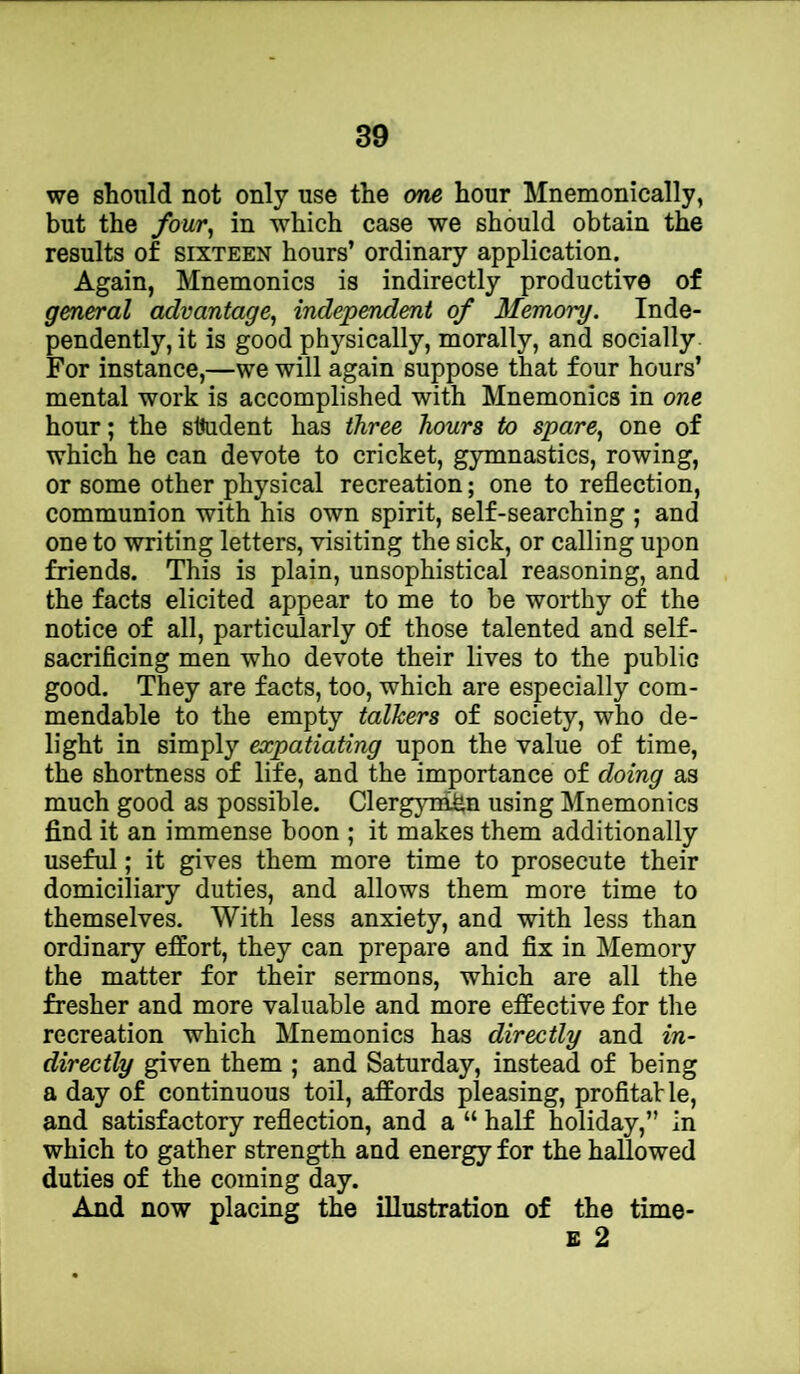 we should not only use the one hour Mnemonically, but the fouvy in which case we should obtain the results of sixteen hours’ ordinary application. Again, Mnemonics is indirectly productive of general advantage^ independent of Memory. Inde- pendently, it is good physically, morally, and socially For instance,—we will again suppose that four hours’ mental work is accomplished with Mnemonics in one hour; the sttudent has three hours to spare^ one of which he can devote to cricket, gymnastics, rowing, or some other physical recreation; one to reflection, communion with his own spirit, self-searching ; and one to writing letters, visiting the sick, or calling upon friends. This is plain, unsophistical reasoning, and the facts elicited appear to me to be worthy of the notice of all, particularly of those talented and self- sacrificing men who devote their lives to the public good. They are facts, too, which are especially com- mendable to the empty talkers of society, who de- light in simply expatiating upon the value of time, the shortness of life, and the importance of doing as much good as possible. Clergyrnfin using Mnemonics find it an immense boon ; it makes them additionally useful; it gives them more time to prosecute their domiciliary duties, and allows them more time to themselves. With less anxiety, and with less than ordinary effort, they can prepare and fix in Memory the matter for their sermons, which are all the fresher and more valuable and more effective for the recreation which Mnemonics has directly and in- directly given them ; and Saturday, instead of being a day of continuous toil, affords pleasing, profitaVle, and satisfactory reflection, and a “ half holiday,” in which to gather strength and energy for the hallowed duties of the coming day. And now placing the illustration of the time-