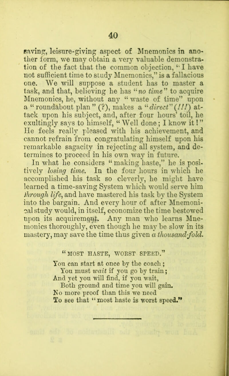 Ravine^, leisure-giving aspect of ^Inemonics in ano- ther iorm, we may obtain a ver}’- valuable demonstra- tion of the fact that the common objection, I have not sufficient time to study Mnemonics,” is a fallacious one. We will suppose a student has to master a task, and that, believing he has “no time to acquire ]\Inemonics, he, without any “ waste of time” upon a “ roundabout plan ” (?), makes a direct(!!!) at- tack upon his subject, and, after four hours’ toil, he exultingly says to himself, “ Well done; I know it! ” lie feels really pleased with his achievement, and cannot refrain from congratulating himself upon his remarkable sagacity in rejecting all system, and de- termines to proceed in his own way in future. In what he considers “ making liaste,” he is posi- tively losing time. In the four hours in which he accomplished his task so cleverlv, he might have learned a time-saving System which would seiwe him dirough life, and have mastered his task by the System into the bargain. And every hour of after ^Inemoni- cal study would, in itself, economize the time bestowed upon its acquiremqql^ Any man who learns Mne- monics thoroughly, even though he may be slow in its mastery, may save the time thus given a thousandfold. “most haste, worst speed.” You can start at once by the coach; You must trait if you go by train; And yet you will find, if you wait, Both ground and time you will gain. Ko more proof than this we need To see that “most haste is worst speed.”