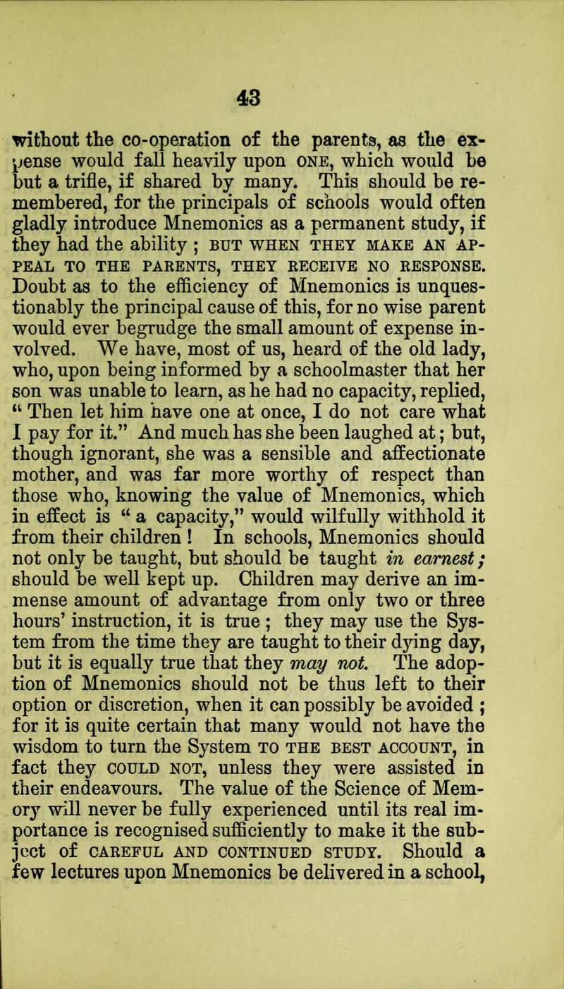 without the co-operation of the parents, as the ex- pense would fall heavily upon one, which would be but a trifle, if shared by many. This should be re- membered, for the principals of schools would often gladly introduce Mnemonics as a permanent study, if they had the ability ; but when they make an ap- peal TO THE parents, THEY RECEIVE NO RESPONSE. Doubt as to the efficiency of Mnemonics is unques- tionably the principal cause of this, for no wise parent would ever begrudge the small amount of expense in- volved. We have, most of us, heard of the old lady, who, upon being informed by a schoolmaster that her son was unable to learn, as he had no capacity, replied, “ Then let him have one at once, I do not care what I pay for it.” And much has she been laughed at; but, though ignorant, she was a sensible and affectionate mother, and was far more worthy of respect than those who, knowing the value of Mnemonics, which in effect is “ a capacity,” would wilfully withhold it from their children ! In schools. Mnemonics should not only be taught, but should be taught in earnest; should be well kept up. Children may derive an im- mense amount of advantage from only two or three hours’ instruction, it is true ; they may use the Sys- tem from the time they are taught to their dying day, but it is equally true that they may not. The adop- tion of Mnemonics should not be thus left to their option or discretion, when it can possibly be avoided ; for it is quite certain that many would not have the wisdom to turn the System to the best account, in fact they could not, unless they were assisted in their endeavours. The value of the Science of Mem- ory will never be fully experienced until its real im- portance is recognised sufficiently to make it the sub- ject of CAREFUL AND CONTINUED STUDY. Should a few lectures upon Mnemonics be delivered in a school,