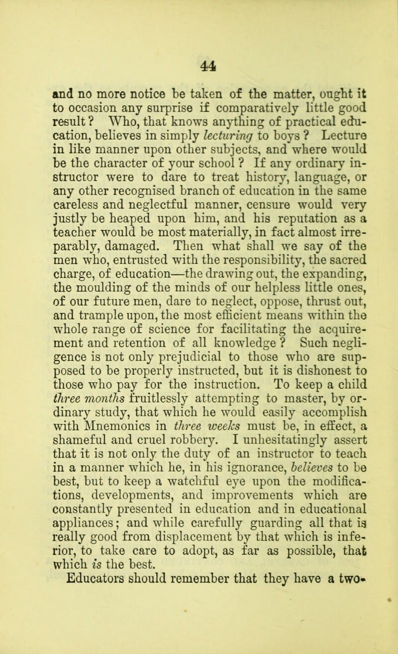 and no more notice be taken of the matter, ought it to occasion any surprise if comparatively little good result ? Who, that knows anything of practical edu- cation, believes in simply lecturing to boys ? Lecture in like manner upon other subjects, and where would be the character of your school ? If any ordinary in- structor were to dare to treat history, language, or any other recognised branch of education in the same careless and neglectful manner, censure would very justly be heaped upon him, and his reputation as a teacher would be most materially, in fact almost irre- parably, damaged. Then what shall we say of the men who, entrusted with the responsibility, the sacred charge, of education—the drawing out, the expanding, the moulding of the minds of our helpless little ones, of our future men, dare to neglect, oppose, thrust out, and trample upon, the most efficient means within the whole range of science for facilitating the acquire- ment and retention of all knowledge ? Such negli- gence is not only prejudicial to those who are sup- posed to be properly instructed, but it is dishonest to those who pay for the instruction. To keep a child three months fruitlessly attempting to master, by or- dinary study, that which he would easily accomplish with Mnemonics in three weeks must be, in effect, a shameful and cruel robbery. I unhesitatingly assert that it is not only the duty of an instructor to teach in a manner which he, in his ignorance, believes to be best, but to keep a watchful eye upon the modifica- tions, developments, and improvements which are constantly presented in education and in educational appliances; and wliile carefully guarding all that is really good from displacement by that which is infe- rior, to take care to adopt, as far as possible, that which is the best. Educators should remember that they have a two*
