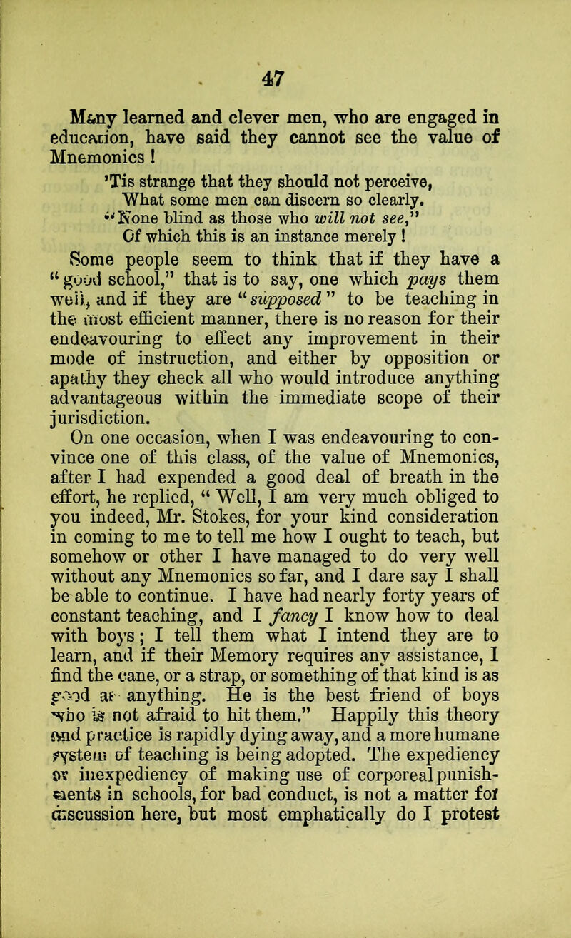 Mftny learned and clever men, who are engaged in education, have said they cannot see the value of Mnemonics! ’Tis strange that they should not perceive, What some men can discern so clearly. •^Ivone blind as those who will not see,'* Of which this is an instance merely ! Some people seem to think that if they have a “ good school,” that is to say, one which pays them well, and if they axQsupposed  to be teaching in the most efficient manner, there is no reason for their endeavouring to effect any improvement in their mode of instruction, and either by opposition or apathy they check all who would introduce anything advantageous within the immediate scope of their jurisdiction. On one occasion, when I was endeavouring to con- vince one of this class, of the value of Mnemonics, after I had expended a good deal of breath in the effort, he replied, “ Well, I am very much obliged to you indeed, Mr. Stokes, for your kind consideration in coming to me to tell me how I ought to teach, but somehow or other I have managed to do very well without any Mnemonics so far, and I dare say I shall be able to continue. I have had nearly forty years of constant teaching, and I fancy I know how to deal with boys; I tell them what I intend they are to learn, and if their Memory requires any assistance, 1 find the cane, or a strap, or something of that kind is as g-'^od aif anything. He is the best friend of boys who iiir not afraid to hit them.” Happily this theory £«id practice is rapidly dying away, and a more humane j'ystem of teaching is being adopted. The expediency ov inexpediency of making use of corporeal punish- «ients in schools, for bad conduct, is not a matter fof discussion here, but most emphatically do I protest