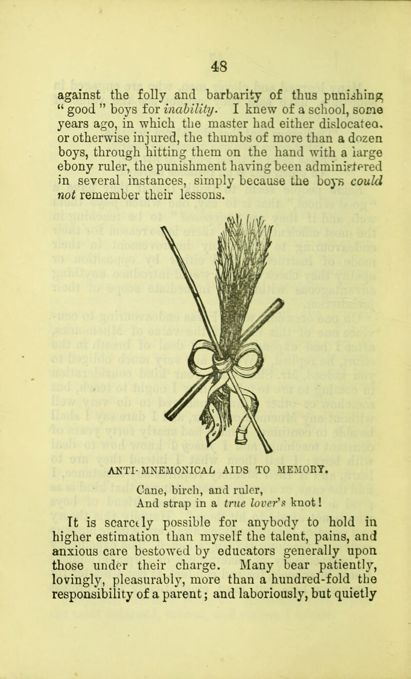 against the folly and barbarity of thus punishing “ good ” boys for inability. I knew of a school, some years ago, in which the master had either dislocatea. or otherwise injured, the thumbs of more than a dozen boys, through hitting them on the hand with a large ebony ruler, the punishment having been adminietered in several instances, simply because the boys could not remember their lessons. ANTI-MNEMONICAli AIDS TO MEMORY. Cane, birch, and ruler. And strap in a true lover's knot! Tt is scarctly possible for anybody to hold in higher estimation than myself the talent, pains, and anxious care bestowed by educators generally upon those under their charge. Many bear patiently, lovingly, pleasurabl}', more than a hundred-fold the responsibility of a parent; and laboriously, but quietly