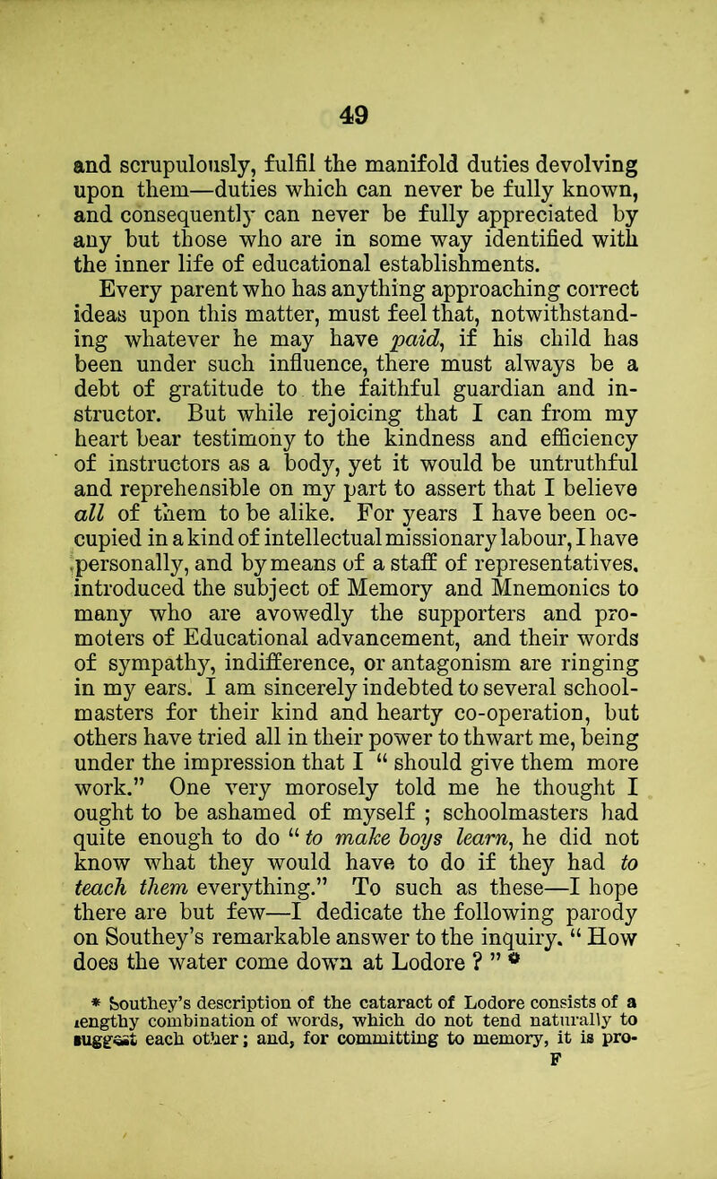 and scrupulously, fulfil the manifold duties devolving upon them—duties which can never be fully known, and consequently can never be fully appreciated by any but those who are in some way identified with the inner life of educational establishments. Every parent who has anything approaching correct ideas upon this matter, must feel that, notwithstand- ing whatever he may have jpaid^ if his child has been under such influence, there must always be a debt of gratitude to the faithful guardian and in- structor. But while rejoicing that I can from my heart bear testimony to the kindness and efficiency of instructors as a body, yet it would be untruthful and reprehensible on my part to assert that I believe all of them to be alike. For years I have been oc- cupied in a kind of intellectual missionary labour, I have .personally, and by means of a staff of representatives, introduced the subject of Memory and Mnemonics to many who are avowedly the supporters and pro- moters of Educational advancement, and their words of sympathy, indifference, or antagonism are ringing in my ears. I am sincerely indebted to several school- masters for their kind and hearty co-operation, but others have tried all in their power to thwart me, being under the impression that I “ should give them more work.” One very morosely told me he thought I ought to be ashamed of myself ; schoolmasters had quite enough to do “ to mahe hoys learn^ he did not know what they would have to do if they had to teach them everything.” To such as these—I hope there are but few—I dedicate the following parody on Southey’s remarkable answer to the inquiry. “How does the water come down at Lodore ? ” ® * Southey’s description of the cataract of Lodore consists of a lengthy combination of words, which do not tend naturally to »uggsit each other; and, for committing to memory, it is pro- F