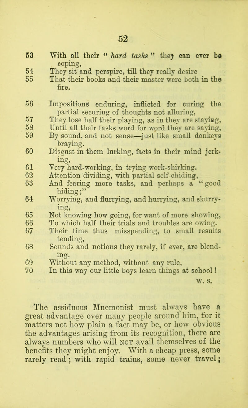 63 With all their “ hard tasks ” they can ever b» coping, 54 They sit and perspire, till they really desire 55 That their books and their master were both in the fire. 56 Impositions enduring, inflicted for curing the partial securing of thoughts not alluring, 57 They lose half their playing, as in they are staying, 58 Until all their tasks word for wprd they are saying, 59 By sound, and not sense—just like small donkeys braying. 60 Disgust in them lurking, facts in their mind jerk- ing- 61 Very hard-working, in trying work-shirlring. 62 Attention dividing, with partial self-chiding, 63 And fearing more tasks, and perhaps a “ good hiding 64 Worrying, and flurrying, and hurrying, and skurry- ing, 65 Not knowing how going, for want of more showing, 66 To which half their trials and troubles are owing. 67 Their time thus misspending, to small results tending, 68 Sounds and notions they rarely, if ever, are blend- ing. 69 Without any method, without any rule, 70 In this way om’ little boys learn tilings at school 1 W. S. The assiduous IMnemonist must always have a gi’eat advantage over many people around him, for it matters not how plain a fact may he, or how obvious the advantages arising from its recognition, there are always numbers who will not avail themselves of the benefits they might enjoy. With a cheap press, some rarely read; with rapid trains, some never travel;