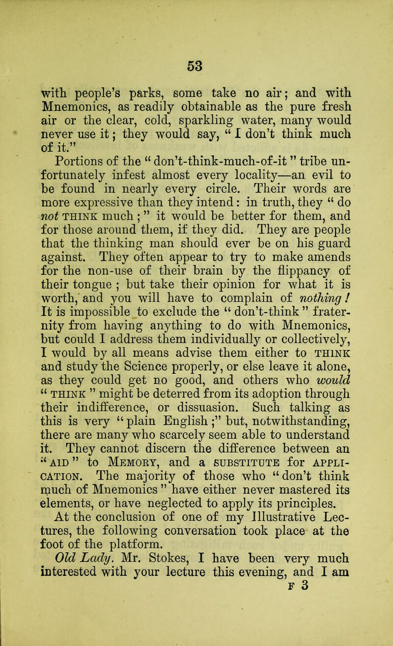 with people’s parks, some take no air; and with Mnemonics, as readily obtainable as the pure fresh air or the clear, cold, sparkling water, many would never use it; they would say, “ I don’t think much of it.” Portions of the “ don’t-think-much-of-it ” tribe un- fortunately infest almost every locality—an evil to be found in nearly every circle. Their words are more expressive than they intend: in truth, they “ do not THINK much ; ” it would be better for them, and for those around them, if they did. They are people that the thinking man should ever be on his guard against. They often appear to try to make amends for the non-use of their brain by the flippancy of their tongue ; but take their opinion for what it is worth, and you will have to complain of nothing! It is impossible to exclude the “ don’t-think ” frater- nity from having anything to do with Mnemonics, but could I address them individually or collectively, I would by all means advise them either to think and study the Science properly, or else leave it alone, as they could get no good, and others who would “ THINK ” might be deterred from its adoption through their indifference, or dissuasion. Such talking as this is very “ plain Englishbut, notwithstanding, there are many who scarcely seem able to understand it. They cannot discern the difference between an “ AID ” to Memory, and a substitute for appli- cation. The majority of those who “don’t think much of Mnemonics ” have either never mastered its elements, or have neglected to apply its principles. At the conclusion of one of my Illustrative Lec- tures, the following conversation took place at the foot of the platform. Old Lady. Mr. Stokes, I have been very much interested with your lecture this evening, and I am F 3