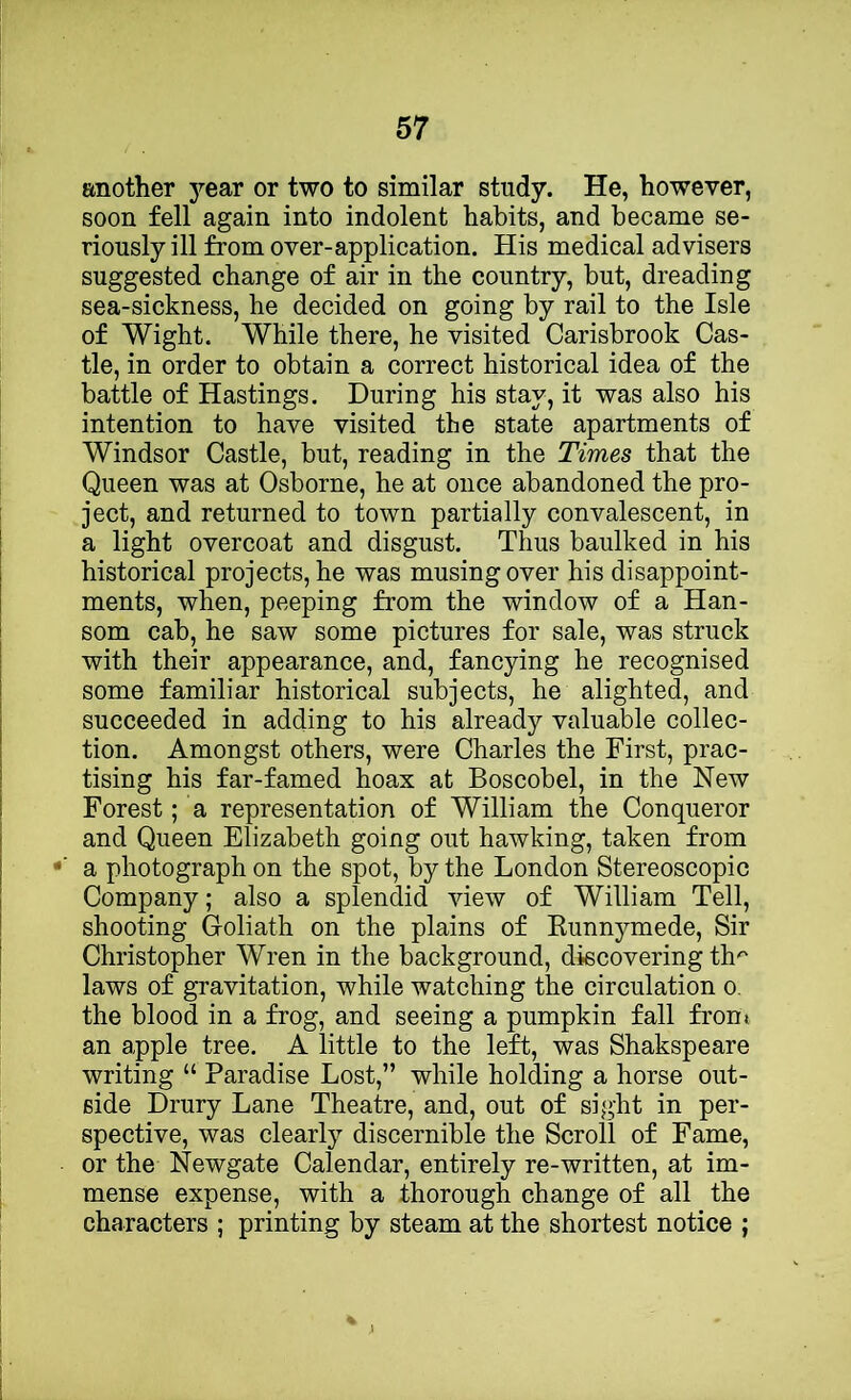 another year or two to similar study. He, however, soon fell again into indolent habits, and became se- riously ill from over-application. His medical advisers suggested change of air in the country, but, dreading sea-sickness, he decided on going by rail to the Isle of Wight. While there, he visited Carisbrook Cas- tle, in order to obtain a correct historical idea of the battle of Hastings. During his stay, it was also his intention to have visited the state apartments of Windsor Castle, but, reading in the Times that the Queen was at Osborne, he at once abandoned the pro- ject, and returned to town partially convalescent, in a light overcoat and disgust. Thus baulked in his historical projects, he was musing over his disappoint- ments, when, peeping from the window of a Han- som cab, he saw some pictures for sale, was struck with their appearance, and, fancying he recognised some familiar historical subjects, he alighted, and succeeded in adding to his already valuable collec- tion. Amongst others, were Charles the First, prac- tising his far-famed hoax at Boscobel, in the New Forest; a representation of William the Conqueror and Queen Elizabeth going out hawking, taken from a photograph on the spot, by the London Stereoscopic Company; also a splendid view of William Tell, shooting G-oliath on the plains of Runnymede, Sir Christopher Wren in the background, discovering th^ laws of gravitation, while watching the circulation o. the blood in a frog, and seeing a pumpkin fall front an apple tree. A little to the left, was Shakspeare writing “ Paradise Lost,” while holding a horse out- side Drury Lane Theatre, and, out of sight in per- spective, was clearly discernible the Scroll of Fame, or the Newgate Calendar, entirely re-written, at im- mense expense, with a thorough change of all the characters ; printing by steam at the shortest notice ;