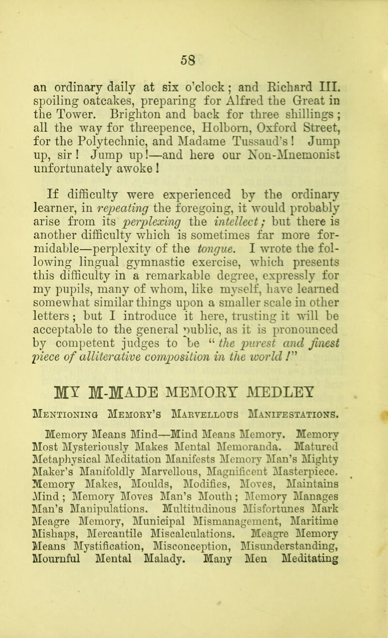 an ordinary daily at six o’clock; and Richard III. spoiling oatcakes, preparing for Alfred the Great in the Tower. Brighton and back for three shillings ; all the way for threepence, Holbom, Oxford Street, for the Polytechnic, and Madame Tussaud’s ! Jump up, sir! Jump up!—and here our Non-Muemonist unfortunately awoke! If difficulty were experienced by the ordinary learner, in repeating the foregoing, it would probably arise from its perplexing the intellect; but there is another difficulty which is sometimes far more for- midable—perplexity of the tongue. I wrote the fol- lowing lingual gymnastic exercise, which presents this difficulty in a remarkable degree, expressly for my pupils, many of whom, like myself, have learned somewhat similar things upon a smaller scale in other letters; but I introduce it here, trusting it will be acceptable to the general public, as it is pronounced by competent judges to be “ the jpurest and finest piece of alliterative composition in the world /” MY M-MADE MEMOEY JMEDLEY Mentioning Memory’s Marvellous Manifestations. Memory Means Mind—Mind Means Memory. Memory Most Mysteriously Makes Mental Memoranda. Matured Metapliysical Meditation Manifests Memory Man’s Mighty Maker’s Manifoldly Marvellous, Magnificent Masterpiece. Memory Makes, Moulds, Modifies, Moves, Maintains Mind ; Memory Moves Man’s Mouth; Memory Manages Man’s Manipulations. Multitudinous Misfortunes Mark Meagre Memory, Municipal Mismanagement, Maritime Mishaps, Mercantile Miscalculations. Meagre Memory Cleans Mystification, Misconception, Misunderstanding, Mournful Mental Malady. Many Men Meditating