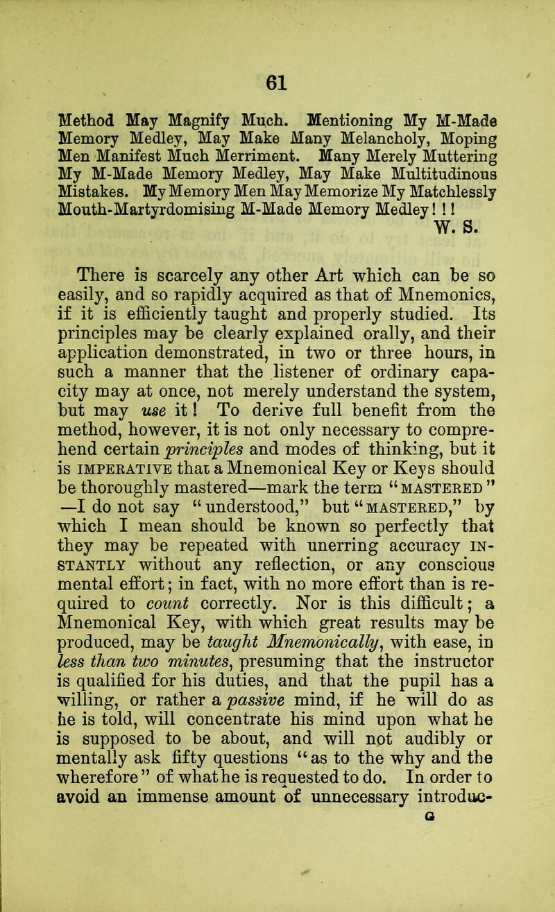 Method May Magnify Much. Mentioning My M-Made Memory Medley, May Make Many Melancholy, Moping Men Manifest Much Merriment. Many Merely Muttering My M-Made Memory Medley, May Make Multitudinous Mistakes. My Memory Men May Memorize My Matchlessly Mouth-Martyrdomising M-Made Memory Medley! !! W. S. There is scarcely any other Art which can be so easily, and so rapidly acquired as that of Mnemonics, if it is efficiently taught and properly studied. Its principles may be clearly explained orally, and their application demonstrated, in two or three hours, in such a manner that the listener of ordinary capa- city may at once, not merely understand the system, but may use it! To derive full benefit from the method, however, it is not only necessary to compre- hend certain princi'ples and modes of thinking, but it is IMPERATIVE that a Mncmonical Key or Keys should be thoroughly mastered—mark the term “ mastered ” —I do not say “understood,” but “mastered,” by which I mean should be known so perfectly that they may be repeated with unerring accuracy in- stantly without any reflection, or any conscious mental effort; in fact, with no more effort than is re- quired to count correctly. Nor is this difficult; a Mnemonical Key, with which great results may be produced, may be taught Mnemonically, with ease, in less than two minutes^ presuming that the instructor is qualified for his duties, and that the pupil has a willing, or rather a passive mind, if he will do as he is told, will concentrate his mind upon what he is supposed to be about, and will not audibly or mentally ask fifty questions “as to the why and the wherefore ” of what he is requested to do. In order to avoid an immense amount of unnecessary introdiic- a