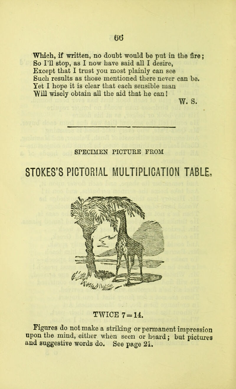 (56 Which, if written, no doubt would be put in the fire; So I’ll stop, as I now have said all I desire. Except that I trust you most plainly can see Such results as those mentioned there never can be. Yet I hope it is clear that each sensible man Will wisely obtain all the aid that he can! W. S. SPECIMEN PICTURE FROM STOKES’S PICTORIAL MULTIPLICATION TABLE, TWICE 7 = 14. Figures do not make a striking or permanent impression upon the mind, either when seen or heard; but pictures and suggestive words do. See page 21.