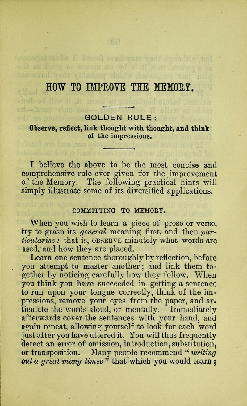 EOW TO IMPROVE THE MEMOHY. GOLDEN RULE: Observe, reflect, link thought with thought, and think of the impressions. I believe the above to be the most concise and comprehensive rule ever given for the improvement of the Memory. The following practical hints will simply illustrate some of its diversified applications. COMMITTING TO MEMORY. When you wish to learn a piece of prose or verse, try to grasp its general meaning first, and then 'par- ticularise : that is, observe minutely what words are used, and how they are placed. Learn one sentence thoroughly by reflection, before you attempt to master another; and link them to- gether by noticing carefully how they follow. When you think you have succeeded in getting a sentence to run upon your tongue correctly, think of the im- pressions, remove your eyes from the paper, and ar- ticulate the words aloud, or mentally. Immediately afterwards cover the sentences with your hand, and again repeat, allowing yourself to look for each word just after you have uttered it. You will thus frequently detect an error of omission, introduction, substitution, or transposition. Many people recommend “ uoriti'ng out a great man'y times ” that which you would learn ;