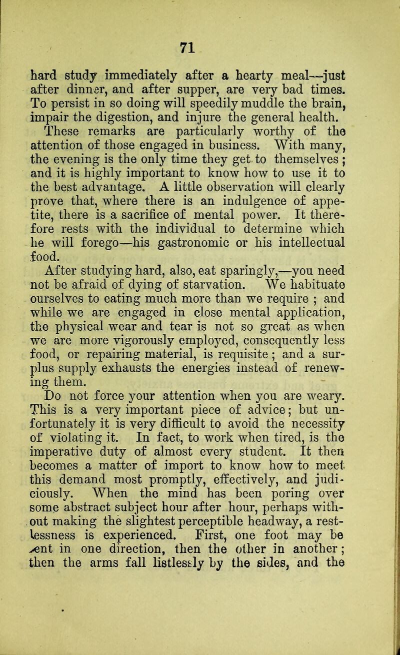 hard study immediately after a hearty meal—just after dinner, and after supper, are very bad times. To persist in so doing will speedily muddle the brain, impair the digestion, and injure the general health. These remarks are particularly worthy of the attention of those engaged in business. With many, the evening is the only time they get. to themselves ; and it is highly important to know how to use it to the best advantage. A little observation will clearly prove that, where there is an indulgence of appe- tite, there is a sacrifice of mental power. It there- fore rests with the individual to determine which he will forego—his gastronomic or his intellectual food. After studying hard, also, eat sparingly,—you need not be afraid of dying of starvation. We habituate ourselves to eating much more than we require ; and while we are engaged in close mental application, the physical wear and tear is not so great as when we are more vigorously employed, consequently less food, or repairing material, is requisite; and a sur- plus supply exhausts the energies instead of renew- ing them. Do not force your attention when you are weary. This is a very important piece of advice; but un- fortunately it is very difficult to avoid the necessity of violating it. In fact, to work when tired, is the imperative duty of almost every student. It then becomes a matter of import to know how to meet this demand most promptly, effectively, and judi- ciously. When the mind has been poring over some abstract subject hour after hour, perhaps with- out making the slightest perceptible headway, a rest- lessness is experienced. First, one foot may be >ent in one direction, then the other in another; then the arms fall listlessly by the sides, and the
