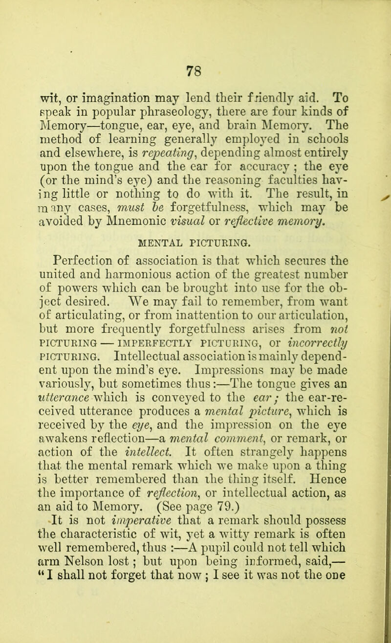 wit, or imagination may lend their fnendly aid. To Fpeak in popular phraseology, there are four kinds of Memory—tongue, ear, eye, and brain Memory. The method of learning generally emplo3'ed in schools and elsewhere, is repeating^ depending almost entirely upon the tongue and the ear for accuracy ; the ej^e (or the mind’s eye) and the reasoning faculties hav- i ng little or nothing to do with it. The result, in many cases, must he forgetfulness, which may be avoided by Mnemonic visual or reflective memory, MENTAL PICTURING. Perfection of association is that which secures the united and harmonious action of the greatest number of powers which can be brought into use for the ob- ject desired. We may fail to remember, from want of articulating, or from inattention to our articulation, but more frequently forgetfulness arises from not PICTURING — IMPERFECTLY PICTURING, 01’ incorrectly PICTURING. Intellectual association is mainly depend- ent upon the mind’s e}e. Impressions may be made variously, but sometimes thus:—The tongue gives an utterance which is conveyed to the ear; the ear-re- ceived utterance produces a mental picture^ which is received by the eye^ and the impression on the ej^e awakens reflection—a mental comment^ or remark, or action of the intellect. It often strangely happens that the mental remark which w’e make upon a thing is better remembered than the thing itself. Hence the importance of reflection, or intellectual action, as an aid to IMemory. (See page 79.) It is not imperative that a remark should possess the characteristic of wit, yet a witty remark is often well remembered, thus :—A pupil could not tell which arm Nelson lost; but upon being informed, said,— “ I shall not forget that now ; I see it was not the one