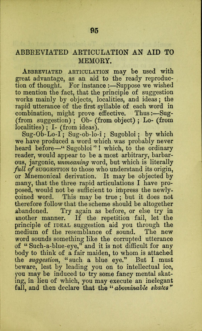 ABBREVIATED ARTICULATION AN AID TO MEMORY. Abbreviated articulation may be used with great advantage, as an aid to the ready reproduc- tion of thought. For instance :—Suppose we wished to mention the fact, that the principle of suggestion works mainly by objects, localities, and ideas; the rapid utterance of the first syllable of each word in combination, might prove effective. Thus:—Sug- (from suggestion) ; Ob- (from object) ; Lo- (from localities) ; I- (from ideas). Sug-Ob-Lo-I; Sug-ob-lo-i; Sugobloi; by which we have produced a word which was probably never heard before—“ Sugobloi ” ! which, to the ordinary reader, would appear to be a most arbitrary, barbar- ous, jargonic, unmeaning word, but which is literally full of SUGGESTION to those who understand its origin, or Mnemonical derivation. It may be objected by many, that the three rapid articulations I have pro- posed, would not be sufficient to impress the newly- coined word. This may be true ; but it does not therefore follow that the scheme should be altogether abandoned. Try again as before, or else try in another manner. If the repetition fail, let the principle of ideal suggestion aid you through the medium of the resemblance of sound. The new word sounds something like the corrupted utterance of “ Such-a-blue-eye,” and it is not difficult for any body to think of a fair maiden, to whom is attached the suggestion^ “such a blue eye.” But I must beware, lest by leading you on to intellectual ice, you may be induced to try some fancy mental skat- ing, in lieu of which, you may execute an inelegant fall, and then declare that the ^'■abominable skates'