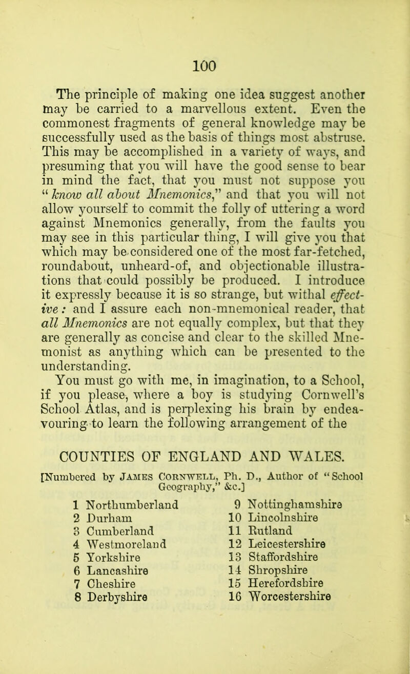 The principle of making one idea suggest another may be carried to a marvellous extent. Even the commonest fragments of general knowledge may be successfully used as the basis of things most abstruse. This may be accomplished in a variety of ways, and presuming that you will have the good sense to bear in mind the fact, that you must not suppose you “ know all about Mnemonics^ and that you will not allow yourself to commit the folly of uttering a word against Mnemonics generally, from the faults you may see in this particular thing, I will give you that which may be. considered one of the most far-fetched, roundabout, unheard-of, and objectionable illustra- tions that could possibly be produced. I introduce it expressly because it is so strange, but withal effect- ive : and I assure each non-mnemonical reader, that all Mnemonics are not equally complex, but that they are generally as concise and clear to the skilled Mne- monist as anything which can be presented to the understanding. You must go with me, in imagination, to a School, if )mu please, where a boy is studying Cornwell’s School Atlas, and is pei*plexing his brain by endea- vouring to learn the following arrangement of the COUNTIES OF ENGLAND AND WALES. [Numbered by James Cornwell, Ph. D., Author of “School Geography,” &c.] 1 Northumberland 2 Durham 3 Cumberland 4 Westmoreland 6 Yorkshire 6 Lancashire 7 Cheshire 8 Derbyshire 9 Nottinghamshire 10 Lincolnshire 11 Kutland 12 Leicestershire 13 Staffordshire 14 Shropsliire 15 Herefordshire 16 Worcestershire