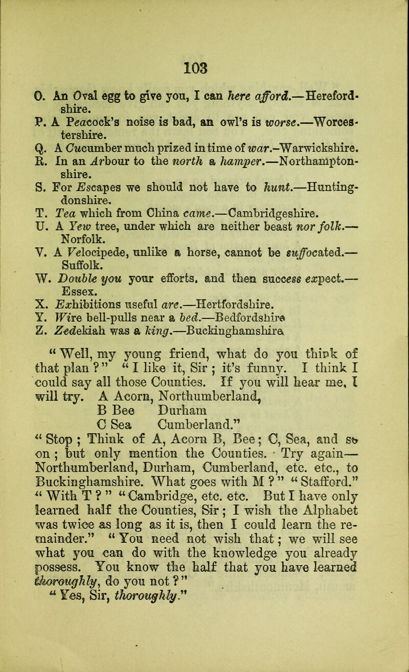 O. An Oval egg to give you, I can here afford.—Hereford- shire. P. A Peacock’s noise is bad, an owl’s is worse.—Worces- tershire. Q. A Owcumber much prized in time of war.-'Warwickshire. R. In an .drhour to the north a hamper.—Northampton- shire. S. For Escapes we should not have to hunt.—Hunting- donshire, T. Tea which from China came.—Cambridgeshire. U. A Yew tree, under which are neither beast nor folk.— Norfolk. V. A Felocipede, unlike a horse, cannot be su^ocated.— Suffolk. W. Double you your efforts, and then success ea;pect,— Essex. X. Ea;hibitions useful are.—Hertfordshire. Y. Wire bell-pulls near a bed.—Bedfordsbii'c Z. ZedeM&h. was a king.—Buckinghamshira “ Well, my young friend, what do you think of that plan ?” “I like it, Sir ; it’s funny. I think I could say all those Counties. If you will hear me, I will try. A Acorn, Northumberland, B Bee Durham C Sea Cumberland,” Stop ; Think of A, Acorn B, Bee; C, Sea, and st> on ; but only mention the Counties. • Try again— Northumberland, Durham, Cumberland, etc. etc,, to Buckinghamshire. What goes with M ? ” “ Stafford.” With T ? ” ^ Cambridge, etc. etc. But I have only learned half the Counties, Sir ; I wish the Alphabet was twice as long as it is, then I could learn the re- mainder.” “ You need not wish that; we will see what you can do with the knowledge you already pos^ss. You know the half that you have learned thoroughly., do you not ?” “ Yes, Sir, thoroughly.''^
