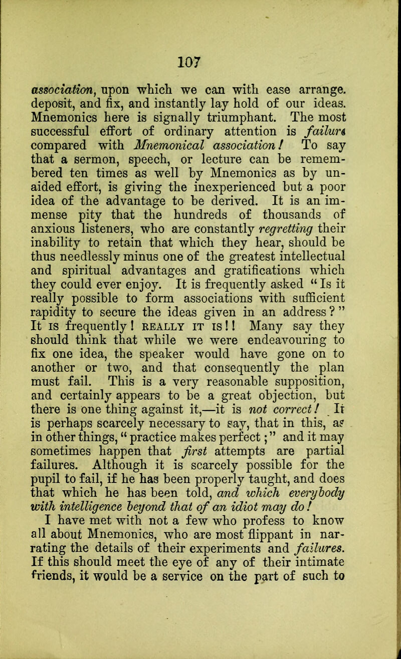 association, upon which we can with ease arrange, deposit, and fix, and instantly lay hold of our ideas. Mnemonics here is signally triumphant. The most successful efiPort of ordinary attention is failure compared with Mnemonical association! To say that a sermon, speech, or lecture can be remem- bered ten times as well by Mnemonics as by un- aided effort, is giving the inexperienced but a poor idea of the advantage to be derived. It is an im- mense pity that the hundreds of thousands of anxious listeners, who are constantly regretting their inability to retain that which they hear, should be thus needlessly minus one of the greatest intellectual and spiritual advantages and gratifications which they could ever enjoy. It is frequently asked “ Is it really possible to form associations with sufficient rapidity to secure the ideas given in an address ? ” It IS frequently! really it is !! Many say they should think that while we were endeavouring to fix one idea, the speaker would have gone on to another or two, and that consequently the plan must fail. This is a very reasonable supposition, and certainly appears to be a great objection, but there is one thing against it,—it is not correct! It is perhaps scarcely necessary to say, that in this, a? in other things, “ practice makes perfect; ” and it may sometimes happen that first attempts are partial failures. Although it is scarcely possible for the pupil to fail, if he has been properly taught, and does that which he has been told, and which everybody with intelligence beyond that of an idiot may do ! I have met with not a few who profess to know all about Mnemonics, who are most flippant in nar- rating the details of their experiments and failures. If this should meet the eye of any of their intimate friends, it would be a service on the part of such to
