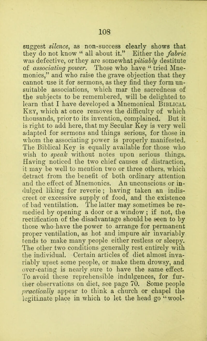 suggest silence, as non-success clearly shows that they do not know “ all about it.” Either the fabric was defective, or they are somewhat destitute of associating 'power. Those who have “ tried Mne- monics,” and who raise the grave objection that they cannot use it for sermons, as they find they form un- suitable associations, which mar the sacredness of the subjects to be remembered, will be delighted to learn that I have developed a Mnemonical Biblical Key, which at once removes the difficulty of which thousands, prior to its invention, complained. But it is right to add here, that my Secular Key is very well adapted for sermons and things serious, for those in whom the associating power is properly manifested. The Biblical Key is equally available for those who wish to speak without notes upon serious things. Having noticed the two chief causes of distraction, it may be well to mention two or three others, wdiich detract from the benefit of both ordinary attention and the effect of Mnemonics. An unconscious or in- dulged liking for reverie ; having taken an indis- creet or excessive supply of food, and the existence of bad ventilation. The latter may sometimes be re- medied by opening a door or a window ; if not, the rectification of the disadvantage should be seen to by those who have the power to arrange for permanent proper ventilation, as hot and impure air invariably tends to make many people either restless or sleepy. The other two conditions generally rest entirely with the individual. Certain articles of diet almost inva- riably upset some people, or make them drowsy, and over-eating is nearly sure to have the same effect. To avoid these reprehensible indulgences, for fur- liier observations on diet, see page 70. Some people practically appear to think a church or chapel the legitimate place in which to let the head go “wool-