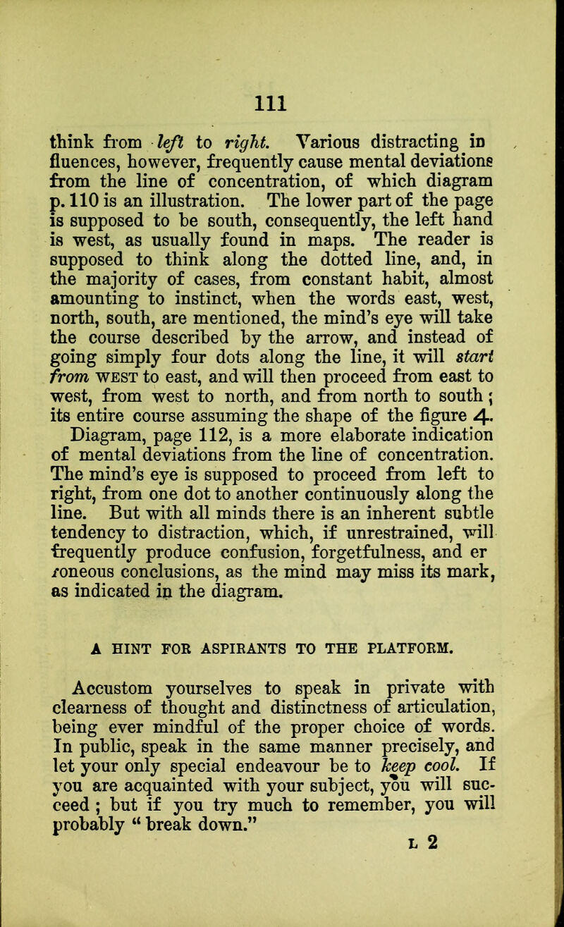think fiom lejl to right. Various distracting in fluences, however, frequently cause mental deviations from the line of concentration, of which diagram p. 110 is an illustration. The lower part of the page is supposed to be south, consequently, the left hand is west, as usually found in maps. The reader is supposed to think along the dotted line, and, in the majority of cases, from constant habit, almost amounting to instinct, when the words east, west, north, south, are mentioned, the mind’s eye will take the course described by the arrow, and instead of going simply four dots along the line, it will start from WEST to east, and will then proceed from east to west, from west to north, and from north to south ; its entire course assuming the shape of the figure 4- Diagram, page 112, is a more elaborate indication of mental deviations from the line of concentration. The mind’s eye is supposed to proceed from left to right, from one dot to another continuously along the line. But with all minds there is an inherent subtle tendency to distraction, which, if unrestrained, will frequently produce confusion, forgetfulness, and er /oneous conclusions, as the mind may miss its mark, as indicated in the diagram. A HINT FOR ASPIRANTS TO THE PLATFORM. Accustom yourselves to speak in private -mth clearness of thought and distinctness of articulation, being ever mindful of the proper choice of words. In public, speak in the same manner precisely, and let your only special endeavour be to keep cool. If you are acquainted with your subject, you will suc- ceed ; but if you try much to remember, you will probably “ break down.”