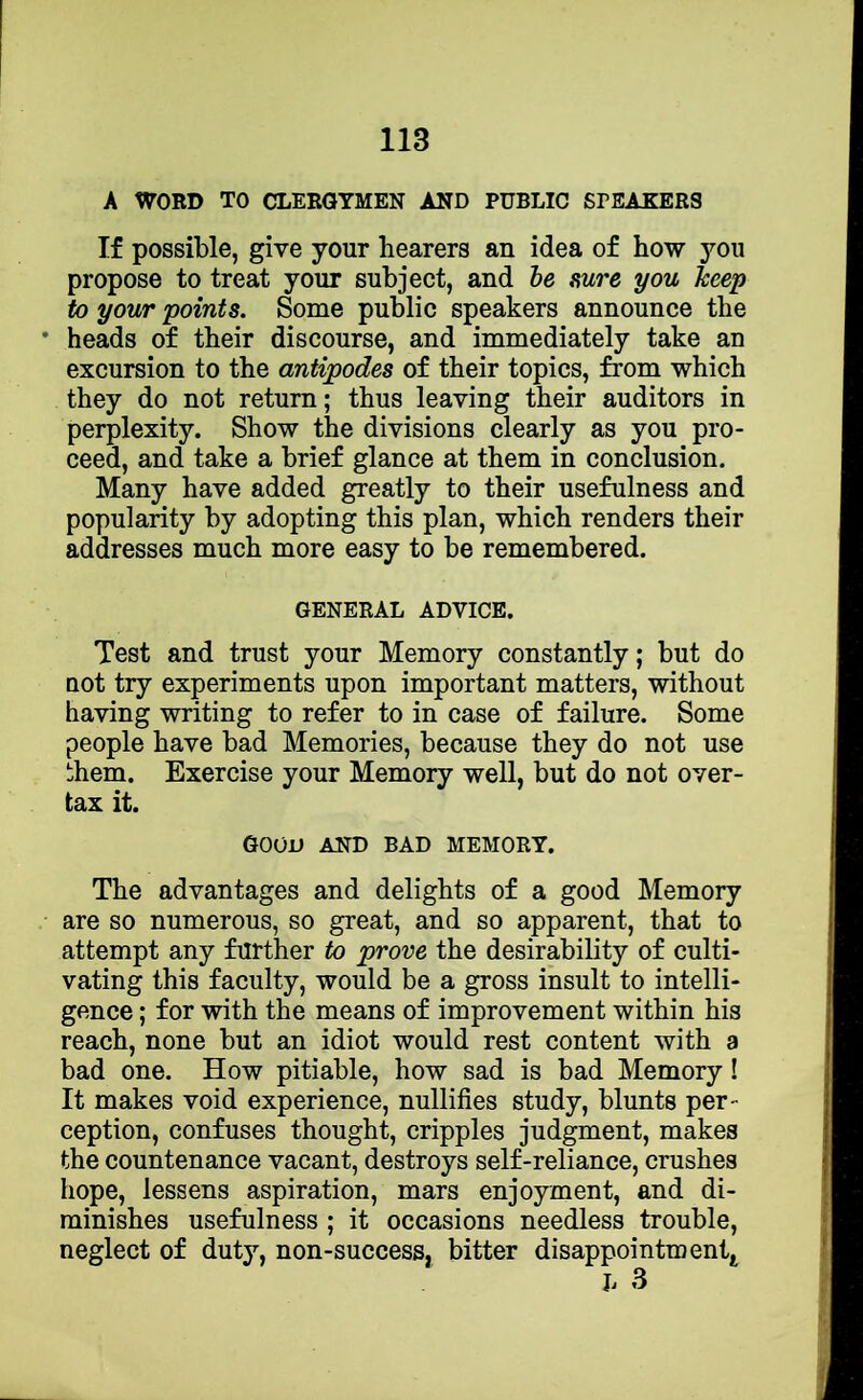 A WORD TO CLERGYMEN AND PUBLIC SPEAKERS If possible, give your hearers an idea of how you propose to treat your subject, and be sure you keep to your points. Some public speakers announce the heads of their discourse, and immediately take an excursion to the antipodes of their topics, from which they do not return; thus leaving their auditors in perplexity. Show the divisions clearly as you pro- ceed, and take a brief glance at them in conclusion. Many have added greatly to their usefulness and popularity by adopting this plan, which renders their addresses much more easy to be remembered. GENERAL ADVICE. Test and trust your Memory constantly; but do DOt try experiments upon important matters, without having writing to refer to in case of failure. Some people have bad Memories, because they do not use ihem. Exercise your Memory well, but do not over- tax it. good and bad memory. The advantages and delights of a good Memory are so numerous, so great, and so apparent, that to attempt any further to prove the desirability of culti- vating this faculty, would be a gross insult to intelli- gence ; for with the means of improvement within his reach, none but an idiot would rest content with a bad one. How pitiable, how sad is bad Memory! It makes void experience, nullifies study, blunts per- ception, confuses thought, cripples judgment, makes the countenance vacant, destroys self-reliance, crushes hope, lessens aspiration, mars enjoyment, and di- minishes usefulness ; it occasions needless trouble, neglect of duty, non-success, bitter disappointment.