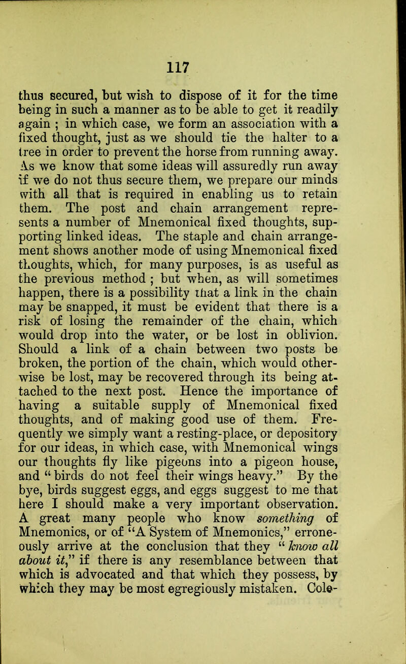 thus secured, but wish to dispose of it for the time being in such a manner as to be able to get it readily again ; in which case, we form an association with a fixed thought, just as we should tie the halter to a f ree in order to prevent the horse from running away. iVs we know that some ideas will assuredly run away if we do not thus secure them, we prepare our minds with all that is required in enabling us to retain them. The post and chain arrangement repre- sents a number of Mnemonical fixed thoughts, sup- porting linked ideas. The staple and chain arrange- ment shows another mode of using Mnemonical fixed thoughts, which, for many purposes, is as useful as the previous method ; but when, as will sometimes happen, there is a possibility that a link in the chain may be snapped, it must be evident that there is a risk of losing the remainder of the chain, which would drop into the water, or be lost in oblivion. Should a link of a chain between two posts be broken, the portion of the chain, which would other- wise be lost, may be recovered through its being at- tached to the next post. Hence the importance of having a suitable supply of Mnemonical fixed thoughts, and of making good use of them. Fre- quently we simply want a resting-place, or depository for our ideas, in which case, with Mnemonical wings our thoughts fly like pigeons into a pigeon house, and “ birds do not feel their wings heavy.” By the bj'^e, birds suggest eggs, and eggs suggest to me that here I should make a very important observation. A great many people who know something of Mnemonics, or of “A System of Mnemonics,” errone- ously arrive at the conclusion that they “ hiow all about zi,” if there is any resemblance between that which is advocated and that which they possess, by which they may be most egregiously mistaken. Cole-
