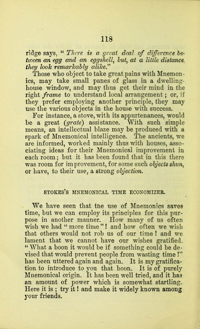 ridge says, “ There is a great deal of difference he- tween an egg and an eggshell^ hut, at a little distance, they look remarkably alikeT Those who object to take great pains with Mnemon- ics, may take small panes of glass in a dwelling- house window, and may thus get their mind in the right frame to understand local arrangement; or, if they prefer employing another principle, they may use the various objects in the house with success. For instance, a stove, with its appurtenances, would be a great (grate') assistance. With such simple means, an intellectual blaze may be produced with a spark of Mnemonical intelligence. The ancients, we are informed, worked mainly thus with houses, asso- ciating ideas for their Mnemonical improvement in each room; but it has been found that in this there was room for improvement, for some such objects shun, or have, to their use, a strong objection. STOKES’S MNEMONICAL TIME ECONOMIZER. We have seen that the use of Mnemonics saves time, but we can employ its principles for this pur- pose in another manner. How many of us often wish we had “ more time ” ! and how often we wish that others would not rob us of our time ! and we lament that we cannot have our wishes gratified. “ What a boon it would be if something could be de- vised that would prevent people from wasting time !” has been uttered again and again. It is my gratifica- tion to introduce to you that boon. It is of purely Mnemonical origin. It has been well tried, and it has an amount of power which is somewhat startling. Here it is ; try it! and make it widely known among your friends.