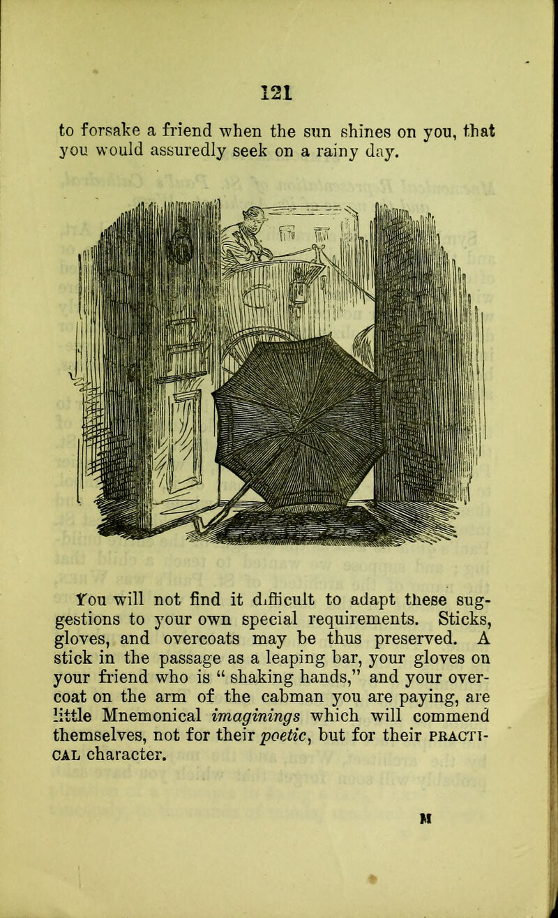 to forsake a friend when the sun shines on you, that you would assuredly seek on a rainy day. ITou will not find it diflicult to adapt these sug- gestions to your own special requirements. Sticks, gloves, and overcoats may be thus preserved. A stick in the passage as a leaping bar, your gloves on your fi’iend who is “ shaking hands,” and your over- coat on the arm of the cabman you are paying, are little Mnemonical imaginings which will commend themselves, not for their poetic^ but for their practi- cal character. M