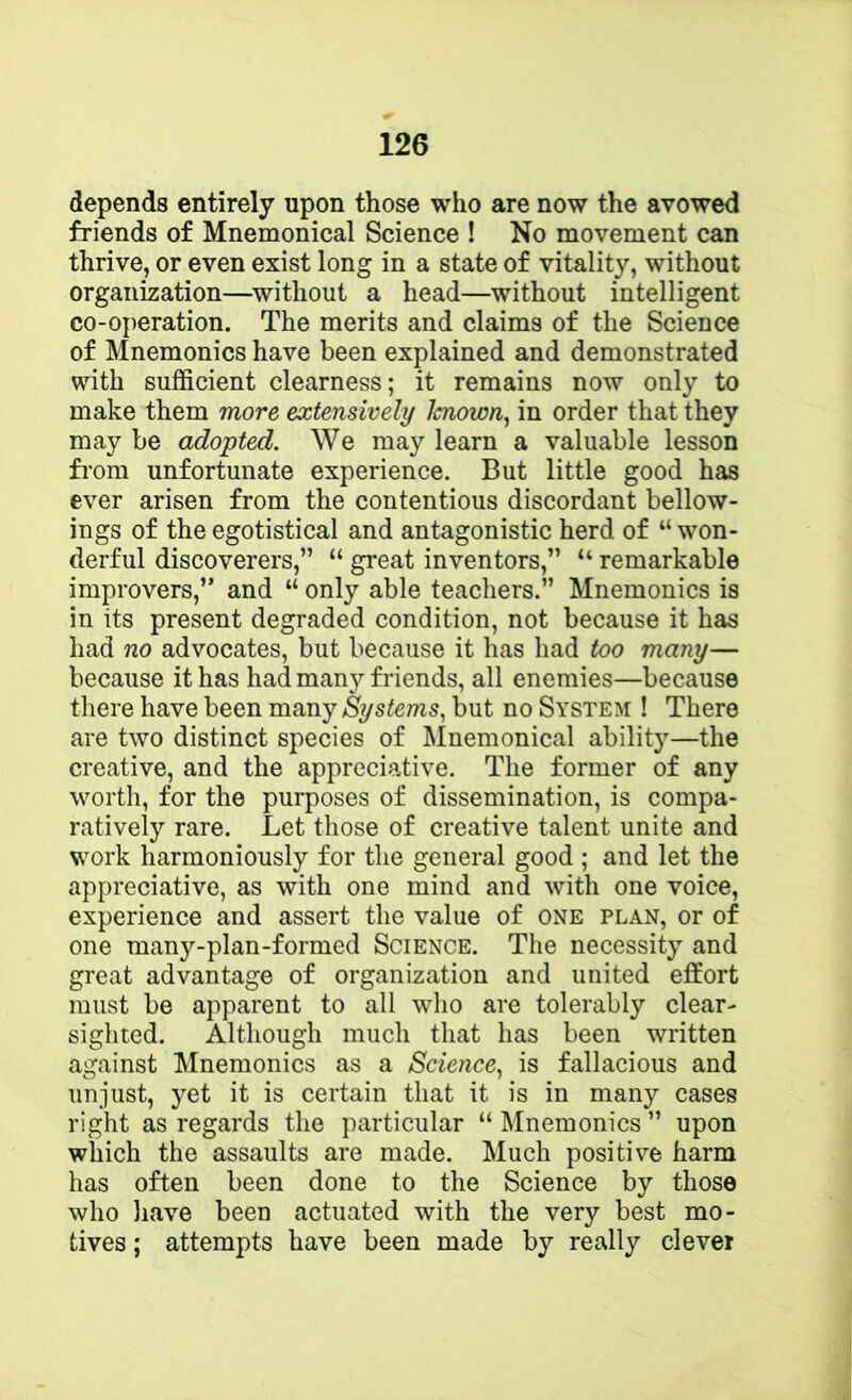 depends entirely upon those who are now the avowed friends of Mnemonical Science ! No movement can thrive, or even exist long in a state of vitality, without organization—^without a head—without intelligent co-operation. The merits and claims of the Science of Mnemonics have been explained and demonstrated with sufiBcient clearness; it remains now only to make them more extensively hnown^ in order that they may be adopted. We may learn a valuable lesson fi-ora unfortunate experience. But little good has ever arisen from the contentious discordant bellow- ings of the egotistical and antagonistic herd of “ won- derful discoverers,” “ great inventors,” “ remarkable improvers,” and “ only able teachers.” Mnemonics is in its present degraded condition, not because it has had no advocates, but because it has had too many— because it has had many friends, all enemies—because there have been many Systems, but no System ! There are two distinct species of Mnemonical abilit}'—the creative, and the appreciative. The former of any worth, for the purposes of dissemination, is compa- ratively rare. Let those of creative talent unite and work harmoniously for the general good ; and let the appreciative, as with one mind and with one voice, experience and assert the value of one plan, or of one many-plan-formed Science. Tiie necessit} and great advantage of organization and united effort must be apparent to all who are tolerably clear- sighted. Although much that has been written against ^Mnemonics as a Science, is fallacious and unjust, yet it is certain that it is in many cases right as regards the particular “ Mnemonics ” upon which the assaults are made. Much positive harm has often been done to the Science by those who have been actuated with the very best mo- tives ; attempts have been made by really clever