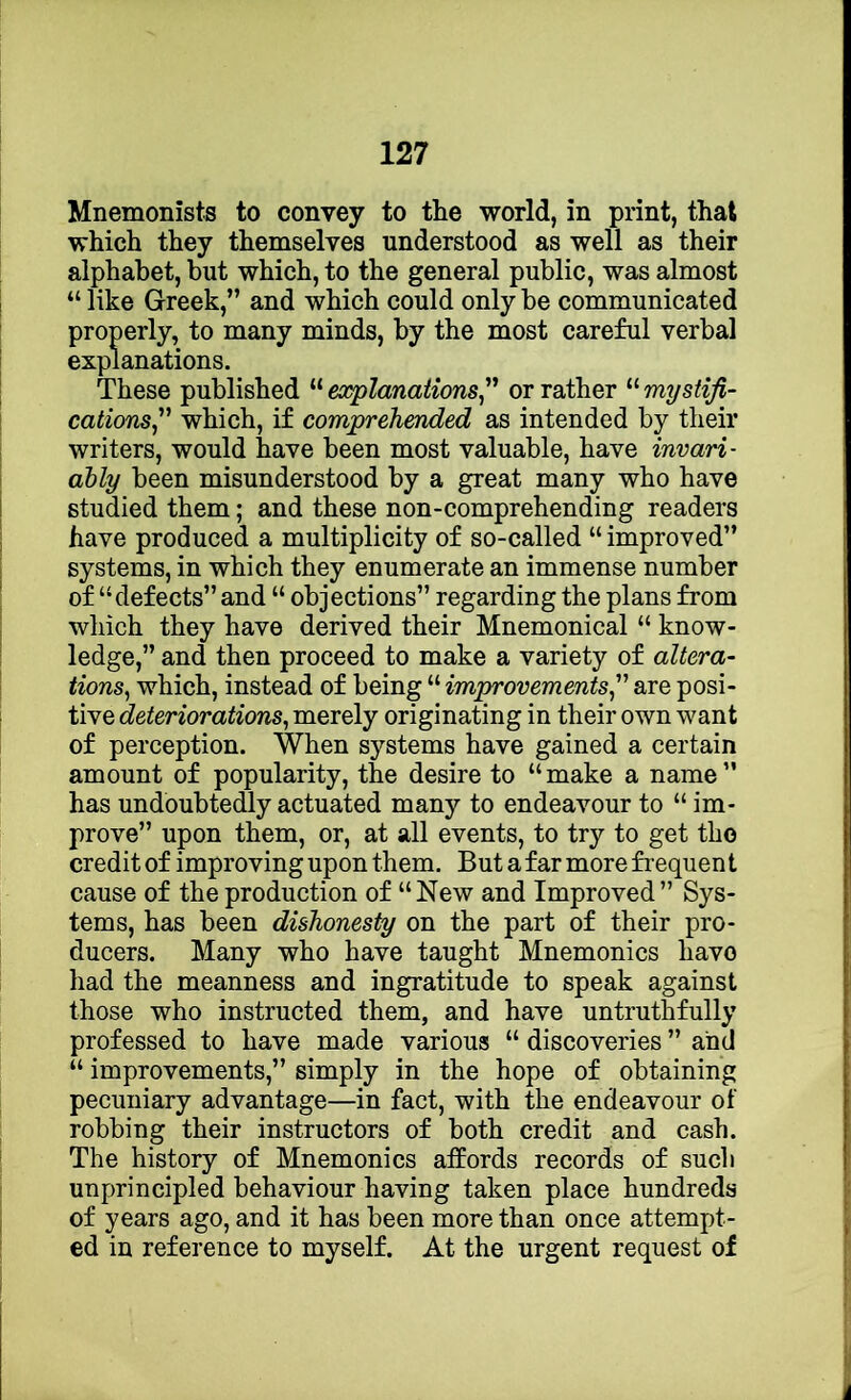 Mnemonists to convey to the world, in print, that which they themselves understood as well as their alphabet, but which, to the general public, was almost “ like Greek,” and which could only be communicated properly, to many minds, by the most careful verbal explanations. These published “ explanations^ or rather “ mystifi- cations which, if comprehended as intended by their writers, would have been most valuable, have invari- ably been misunderstood by a great many who have studied them; and these non-comprehending readers have produced a multiplicity of so-called “ improved” systems, in which they enumerate an immense number of “defects” and “ objections” regarding the plans from which they have derived their Mnemonical “ know- ledge,” and then proceed to make a variety of altera- tions^ which, instead of being “ improvements are posi- tive deteriorations, merely originating in their own want of perception. When systems have gained a certain amount of popularity, the desire to “make a name” has undoubtedly actuated many to endeavour to “ im- prove” upon them, or, at all events, to try to get the credit of improving upon them. But a far more frequen t cause of the production of “New and Improved” Sys- tems, has been dishonesty on the part of their pro- ducers. Many who have taught Mnemonics have had the meanness and ingratitude to speak against those who instructed them, and have untruthfully professed to have made various “ discoveries ” and “ improvements,” simply in the hope of obtaining pecuniary advantage—in fact, with the endeavour of robbing their instructors of both credit and cash. The history of Mnemonics affords records of such unprincipled behaviour having taken place hundreds of years ago, and it has been more than once attempt- ed in reference to myself. At the urgent request of