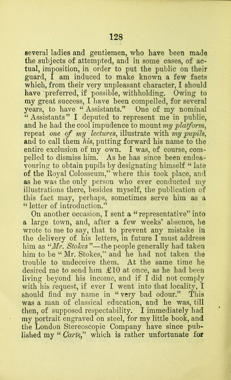 several ladies and gentlemen, who have been made the subjects of attempted, and in some cases, of ac- tual, imposition, in order to put the public on their guard, I am induced to make known a few facts which, from their very unpleasant character, I should have preferred, if possible, withholding. Owing to ray great success, I have been compelled, for several years, to have “ Assistants.” One of my nominal “ Assistants ” I deputed to represent me in public, and he had the cool impudence to mount my platfomn, repeat one of my lectures^ illustrate with my pupils, and to call them his, putting forward his name to the entire exclusion of my own. I was, of course, com- pelled to dismiss him. As he has since been endea- vouring to obtain pupils by designating himself “ late of the Royal Colosseum,” where this took place, and as he was the only person who ever conducted my illustrations there, besides myself, the publication of this fact may, perhaps, sometimes serve him as a “ letter of introduction.” On another occasion, I sent a “ representative” into a large town, and, after a few weeks’ absence, he wrote to me to say, that to prevent any mistake in the delivery of his letters, in future I must address him as “J/r. Stokes ”—the people generally had taken him to be “ Mr. Stokes,” and he had not taken the trouble to undeceive them. At the same time he desired me to send him £10 at once, as he had been living beyond his income, and if I did not comply with his request, if ever I went into that locality, I should find my name in “very bad odour.” This was a man of classical education, and he was, till then, of supposed respectability. I immediately had my portrait engraved on steel, for my little book, and the London Stereoscopic Company have since pub- lished my “ Carte, which is rather unfortunate for