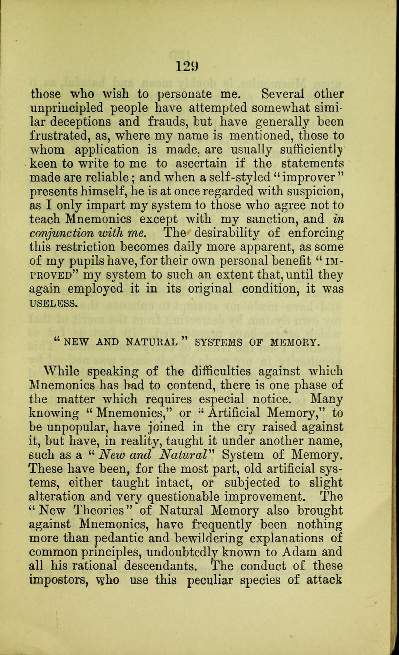 those who wish to personate me. Several other unprincipled people have attempted somewhat simi- lar deceptions and fi-auds, but have generally been frustrated, as, where my name is mentioned, those to whom application is made, are usually sufficiently keen to write to me to ascertain if the statements made are reliable; and when a self-styled “ improver ” presents himself, he is at once regarded with suspicion, as I only impart my system to those who agree not to teach Mnemonics except with my sanction, and in conjunction with me. The desirability of enforcing this restriction becomes daily more apparent, as some of my pupils have, for their own personal benefit “ im- proved” my system to such an extent that, until they again employed it in its original condition, it was USELESS. “new and natural” systems of memory. While speaking of the difficulties against which Mnemonics has had to contend, there is one phase of the matter which requires especial notice. Many knowing “ Mnemonics,” or “ Artificial Memory,” to be unpopular, have joined in the cry raised against it, but have, in reality, taught it under another name, such as a “ New and Natural System of Memory. These have been, for the most part, old artificial sys- tems, either taught intact, or subjected to slight alteration and very questionable improvement. The “New Theories” of Natural Memory also brought against Mnemonics, have frequently been nothing more than pedantic and bewildering explanations of common principles, undoubtedly known to Adam and all his rational descendants. The conduct of these impostors, who use this peculiar species of attack