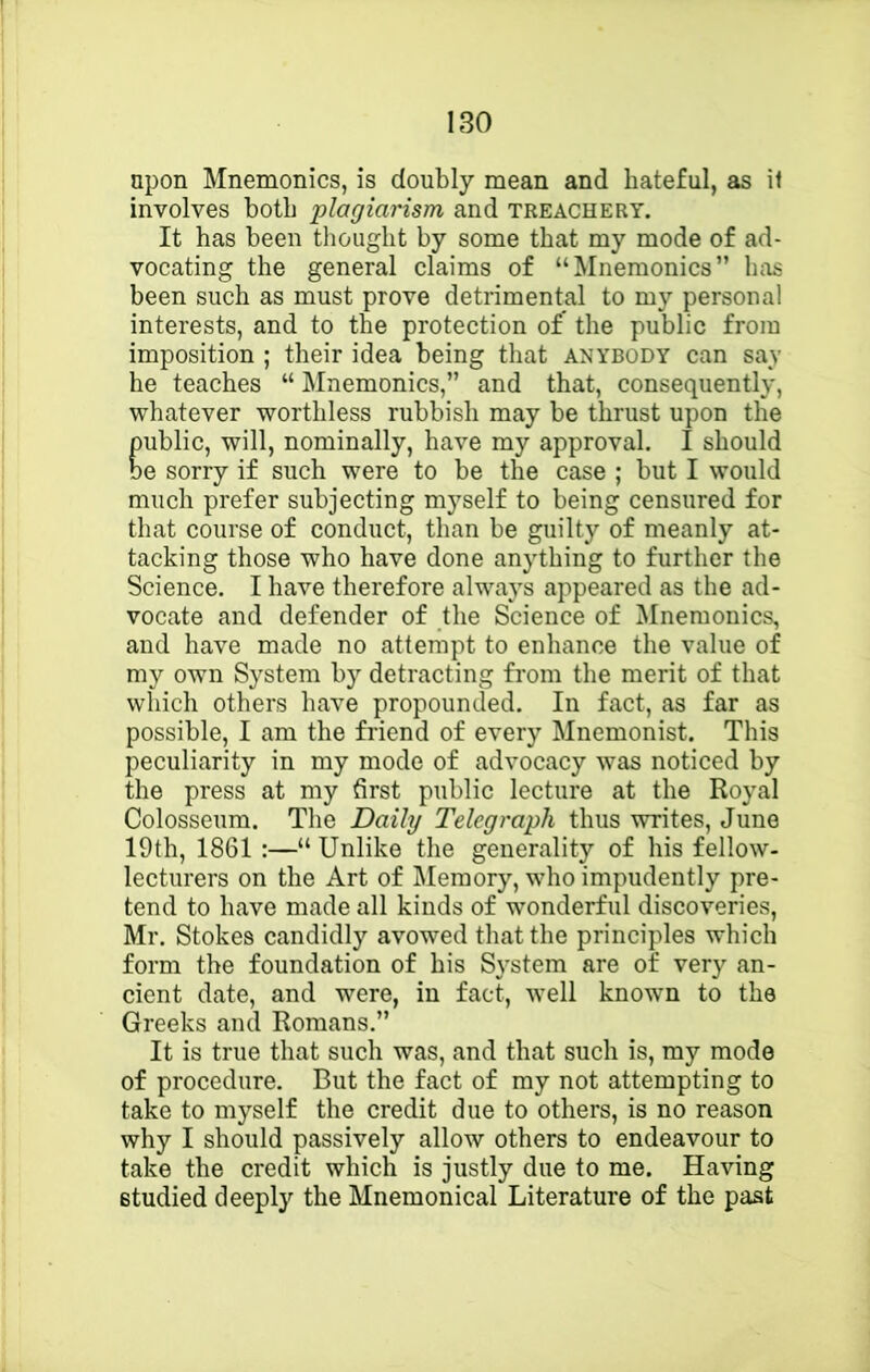 upon Mnemonics, is doubly mean and hateful, as if involves both plagiarism and treachery. It has been thought by some that my mode of ad- vocating the general claims of “Mnemonics” has been such as must prove detrimental to my personal interests, and to the protection of* the public from imposition ; their idea being that anybody can say he teaches “ INInemonics,” and that, consequently, whatever worthless rubbish may be thrust upon the public, will, nominally, have my approval. I should be sorry if such were to be the case ; but I would much prefer subjecting myself to being censured for that course of conduct, than be guilty of meanly at- tacking those who have done anything to further the Science. I have therefore always appeared as the ad- vocate and defender of the Science of Mnemonics, and have made no attempt to enhance the value of my own System by detracting from the merit of that which others have propounded. In fact, as far as possible, I am the friend of every Mnemonist. This peculiarity in my mode of advocacy was noticed by the press at my first public lecture at the Royal Colosseum. The Daily Telegraph thus writes, June 19th, 1861 :—“ Unlike the generality of his fellow- lecturers on the Art of Memory, who impudently pre- tend to have made all kinds of wonderful discoveries, Mr. Stokes candidly avowed that the principles which form the foundation of bis System are of very an- cient date, and were, in fact, well known to the Greeks and Romans.” It is true that such was, and that such is, my mode of procedure. But the fact of my not attempting to take to myself the credit due to others, is no reason why I should passively allow others to endeavour to take the credit which is justly due to me. Having studied deeply the Mnemonical Literature of the past