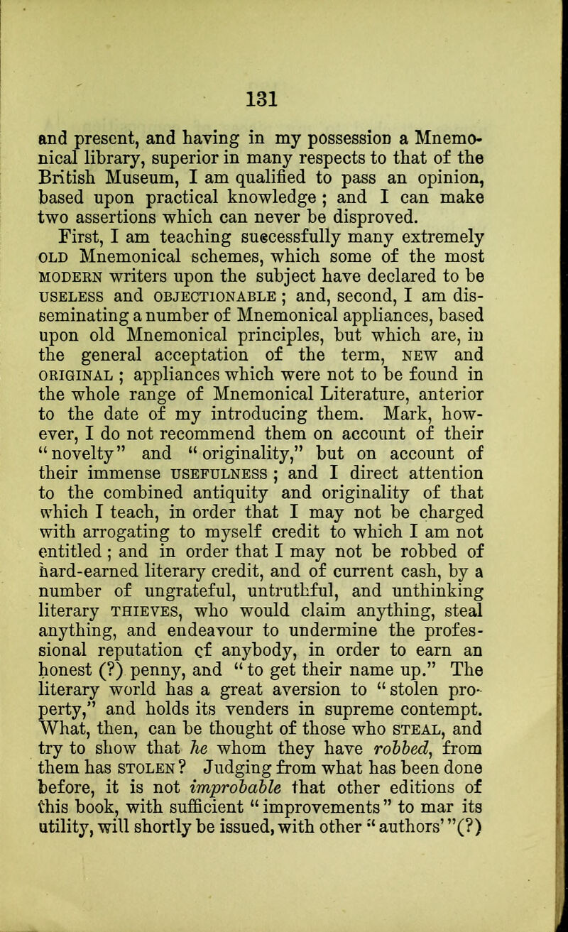 and present, and having in my possession a Mnemo- nical library, superior in many respects to that of the British Museum, I am qualified to pass an opinion, based upon practical knowledge ; and I can make two assertions which can never he disproved. First, I am teaching suecessfully many extremely OLD Mnemonical schemes, which some of the most MODERN writers upon the subject have declared to be USELESS and objectionable ; and, second, I am dis- seminating a number of Mnemonical appliances, based upon old Mnemonical principles, but which are, in the general acceptation of the term, new and ORIGINAL ; appliances which were not to be found in the whole range of Mnemonical Literature, anterior to the date of my introducing them. Mark, how- ever, I do not recommend them on account of their “novelty” and “originality,” but on account of their immense usefulness ; and I direct attention to the combined antiquity and originality of that which I teach, in order that I may not be charged with arrogating to myself credit to which I am not entitled; and in order that I may not be robbed of hard-earned literary credit, and of current cash, by a number of ungrateful, untruthful, and unthinking literary thieves, who would claim anything, steal anything, and endeavour to undermine the profes- sional reputation cf anybody, in order to earn an honest (?) penny, and “ to get their name up.” The literary world has a great aversion to “stolen pro- perty,” and holds its venders in supreme contempt. What, then, can be thought of those who steal, and try to show that he whom they have robbed, from them has stolen ? Judging from what has been done before, it is not improbable that other editions of this book, with sufficient “ improvements ” to mar its utility, will shortly be issued, with other “ authors’ ”(?)
