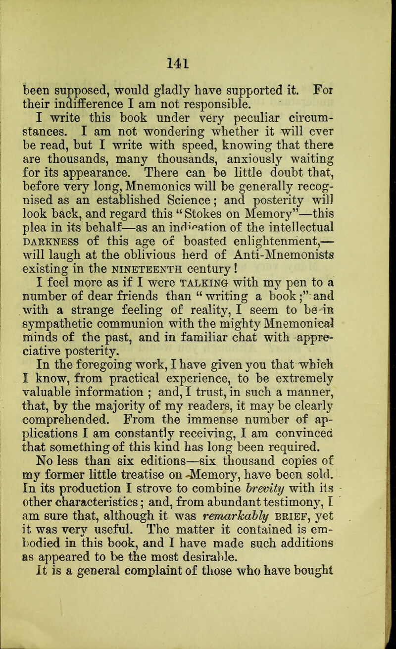 been supposed, would gladly have supported it. For their indifference I am not responsible. I write this book under very peculiar circum- j stances. I am not wondering whether it will ever I be read, but I write with speed, knowing that there j are thousands, many thousands, anxiously waiting for its appearance. There can be little doubt that, I before very long, Mnemonics will be generally recog- I nised as an established Science; and posterity will j look back, and regard this “ Stokes on Memory”—this j plea in its behalf—as an inrl’^’afion of the intellectual DARKNESS of this age or boasted enlightenment,— I will laugh at the oblivious herd of Anti-Mnemonists existing in the nineteenth century! I feel more as if I were talking with my pen to a number of dear friends than “writing a book;” and with a strange feeling of reality, I seem to be-in sympathetic communion with the mighty Mnemonical minds of the past, and in familiar chat with appre- ciative posterity. In the foregoing work, I have given you that which I know, from practical experience, to be extremely valuable information ; and, I trust, in such a manner, that, by the majority of my readers, it may be clearly comprehended. From the immense number of ap- plications I am constantly receiving, I am convinced that something of this kind has long been required. No less than six editions—six thousand copies of my former little treatise on -Memory, have been sold. In its production I strove to combine brevity with its other characteristics; and, from abundant testimony, I am sure that, although it was remarhahly brief, yet it was very useful. The matter it contained is era- 1 bodied in this book, and I have made such additions ; as appeared to be the most desiralde. ' It is a general complaint of those who have bought