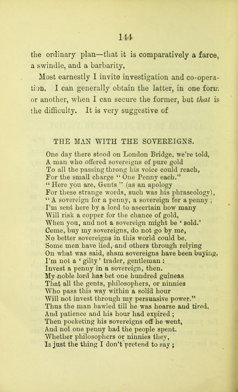 the ordinary plan—that it is comparatively a farce, a swindle, and a barbarity. Most earnestly 1 invito investigation and co-opera- tion. I can generally obtain the latter, in one form or another, when I can secure the former, but that is the difficulty. It is very suggestive of THE MAN WITH THE SOVEREIGNS. One day there stood on London Bridge, we’re told, A man who offered sovereigns of pure gold To all the passing throng his voice could reach, For the small charge “ One Penny each.” “ Here you are, Gents ” (as an apology For these strange words, such was his phraseology), “ A sovereign for a penny, a sovereign for a penny ; I’m sent here by a lord to ascertain how many Will risk a copper for the chance of gold. When you, and not a sovereign might be ‘ sold.’ Come, buy my sovereigns, do not go by me. No better sovereigns in this world could be. Some men have lied, and others through relying On what was said, sham sovereigns have been buying, I’m not a ‘ gilty ’ trader, gentleman : Invest a penny in a sovereign, then. My noble lord has bet one hundred guineas That all the gents, philosophers, or ninnies Who pass this way within a solid hour Will not invest through my persuasive power.” Thus the man bawled till he was hoarse and tired. And patience and his hour had expired ; Then pocketing his sovereigns off he went, And not one penny had the people spent. Whether philosophers or ninnies they. Is just the thing I don’t pretend to say ;