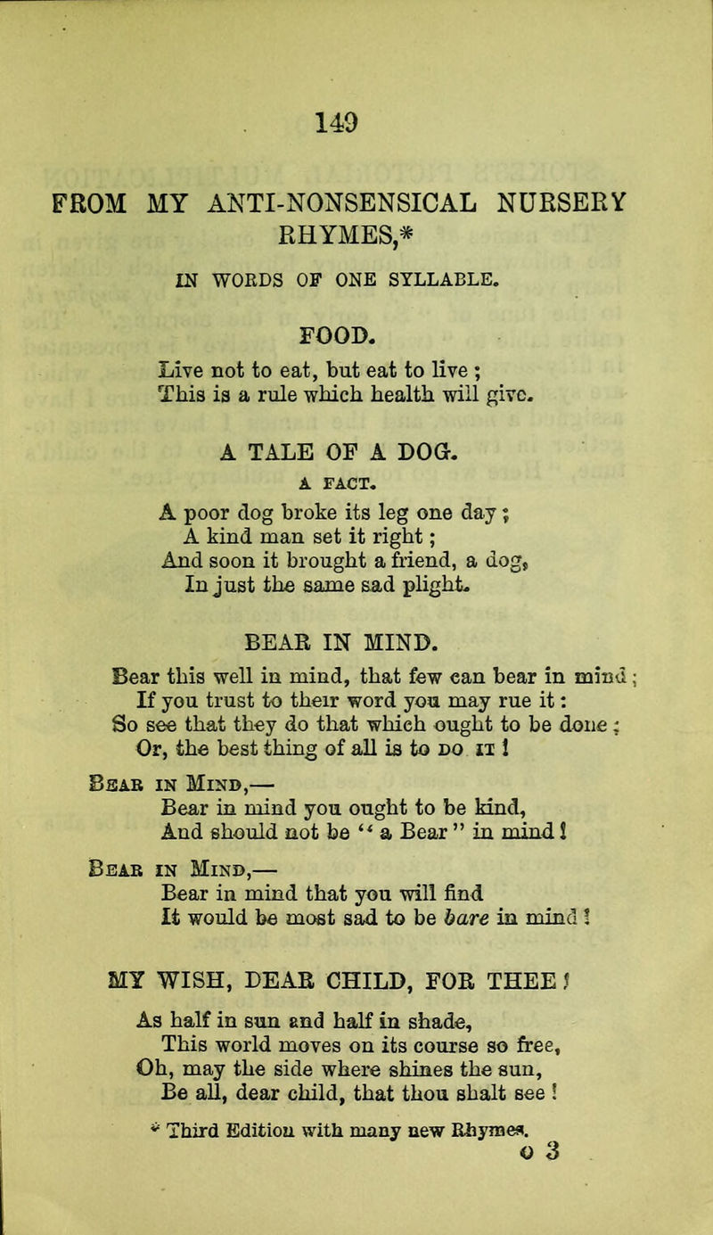 FROM MY ANTI-NONSENSICAL NURSERY RHYMES* IN WORDS OF ONE SYLLABLE. FOOD. Live not to eat, but eat to live ; This is a rule which health will give. A TALE OF A DOO. A FACT. A poor dog broke its leg one day; A kind man set it right; And soon it brought a friend, a dog, In just the same sad plight. BEAR IN MIND. Bear this well in mind, that few can bear in mind If you trust to their word you may rue it: So see that they do that which ought to be done: Or, the best thing of all is to no 1 Bear in Mind,— Bear in mind you ought to be kind. And should not be a Bear ” in mind 1 Bear in Mind,— Bear in mind that you will find It would be most sad to be bare in mind! MY WISH, DEAR CHILD, FOR THEE J As half in sun and half in shade. This world moves on its course so free. Oh, may the side where shines the sun. Be aU, dear child, that thou shalt see ! Third Edition with many new Rhymea. o 3